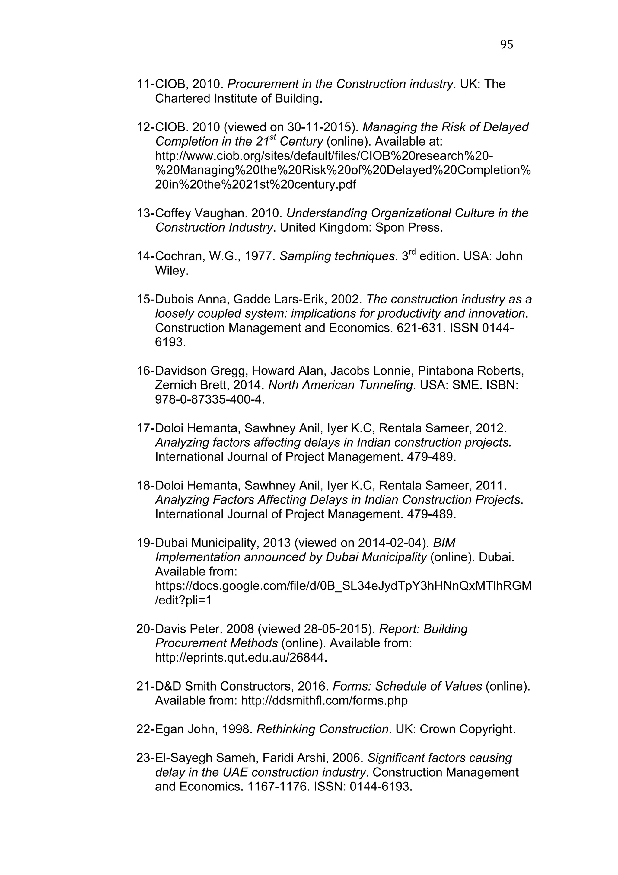 95	
  
11-CIOB, 2010. Procurement in the Construction industry. UK: The
Chartered Institute of Building.
12-CIOB. 2010 (viewed on 30-11-2015). Managing the Risk of Delayed
Completion in the 21st
Century (online). Available at:
http://www.ciob.org/sites/default/files/CIOB%20research%20-
%20Managing%20the%20Risk%20of%20Delayed%20Completion%
20in%20the%2021st%20century.pdf
13-Coffey Vaughan. 2010. Understanding Organizational Culture in the
Construction Industry. United Kingdom: Spon Press.
14-Cochran, W.G., 1977. Sampling techniques. 3rd
edition. USA: John
Wiley.
15-Dubois Anna, Gadde Lars-Erik, 2002. The construction industry as a
loosely coupled system: implications for productivity and innovation.
Construction Management and Economics. 621-631. ISSN 0144-
6193.
16-Davidson Gregg, Howard Alan, Jacobs Lonnie, Pintabona Roberts,
Zernich Brett, 2014. North American Tunneling. USA: SME. ISBN:
978-0-87335-400-4.
17-Doloi Hemanta, Sawhney Anil, Iyer K.C, Rentala Sameer, 2012.
Analyzing factors affecting delays in Indian construction projects.
International Journal of Project Management. 479-489.
18-Doloi Hemanta, Sawhney Anil, Iyer K.C, Rentala Sameer, 2011.
Analyzing Factors Affecting Delays in Indian Construction Projects.
International Journal of Project Management. 479-489.
19-Dubai Municipality, 2013 (viewed on 2014-02-04). BIM
Implementation announced by Dubai Municipality (online). Dubai.
Available from:
https://docs.google.com/file/d/0B_SL34eJydTpY3hHNnQxMTlhRGM
/edit?pli=1
20-Davis Peter. 2008 (viewed 28-05-2015). Report: Building
Procurement Methods (online). Available from:
http://eprints.qut.edu.au/26844.
21-D&D Smith Constructors, 2016. Forms: Schedule of Values (online).
Available from: http://ddsmithfl.com/forms.php
22-Egan John, 1998. Rethinking Construction. UK: Crown Copyright.
23-El-Sayegh Sameh, Faridi Arshi, 2006. Significant factors causing
delay in the UAE construction industry. Construction Management
and Economics. 1167-1176. ISSN: 0144-6193.
 
