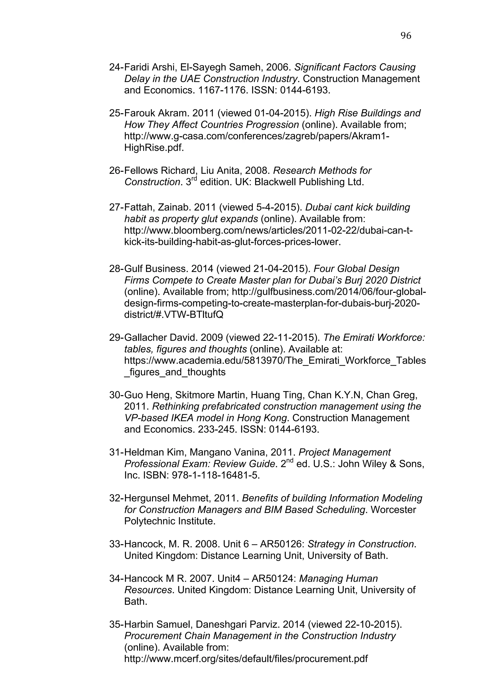 96	
  
24-Faridi Arshi, El-Sayegh Sameh, 2006. Significant Factors Causing
Delay in the UAE Construction Industry. Construction Management
and Economics. 1167-1176. ISSN: 0144-6193.
25-Farouk Akram. 2011 (viewed 01-04-2015). High Rise Buildings and
How They Affect Countries Progression (online). Available from;
http://www.g-casa.com/conferences/zagreb/papers/Akram1-
HighRise.pdf.
26-Fellows Richard, Liu Anita, 2008. Research Methods for
Construction. 3rd
edition. UK: Blackwell Publishing Ltd.
27-Fattah, Zainab. 2011 (viewed 5-4-2015). Dubai cant kick building
habit as property glut expands (online). Available from:
http://www.bloomberg.com/news/articles/2011-02-22/dubai-can-t-
kick-its-building-habit-as-glut-forces-prices-lower.
	
  
28-Gulf Business. 2014 (viewed 21-04-2015). Four Global Design
Firms Compete to Create Master plan for Dubai’s Burj 2020 District
(online). Available from; http://gulfbusiness.com/2014/06/four-global-
design-firms-competing-to-create-masterplan-for-dubais-burj-2020-
district/#.VTW-BTltufQ
29-Gallacher David. 2009 (viewed 22-11-2015). The Emirati Workforce:
tables, figures and thoughts (online). Available at:
https://www.academia.edu/5813970/The_Emirati_Workforce_Tables
_figures_and_thoughts
30-Guo Heng, Skitmore Martin, Huang Ting, Chan K.Y.N, Chan Greg,
2011. Rethinking prefabricated construction management using the
VP-based IKEA model in Hong Kong. Construction Management
and Economics. 233-245. ISSN: 0144-6193.
31-Heldman Kim, Mangano Vanina, 2011. Project Management
Professional Exam: Review Guide. 2nd
ed. U.S.: John Wiley & Sons,
Inc. ISBN: 978-1-118-16481-5.
32-Hergunsel Mehmet, 2011. Benefits of building Information Modeling
for Construction Managers and BIM Based Scheduling. Worcester
Polytechnic Institute.
33-Hancock, M. R. 2008. Unit 6 – AR50126: Strategy in Construction.
United Kingdom: Distance Learning Unit, University of Bath.
34-Hancock M R. 2007. Unit4 – AR50124: Managing Human
Resources. United Kingdom: Distance Learning Unit, University of
Bath.
35-Harbin Samuel, Daneshgari Parviz. 2014 (viewed 22-10-2015).
Procurement Chain Management in the Construction Industry
(online). Available from:
http://www.mcerf.org/sites/default/files/procurement.pdf
 