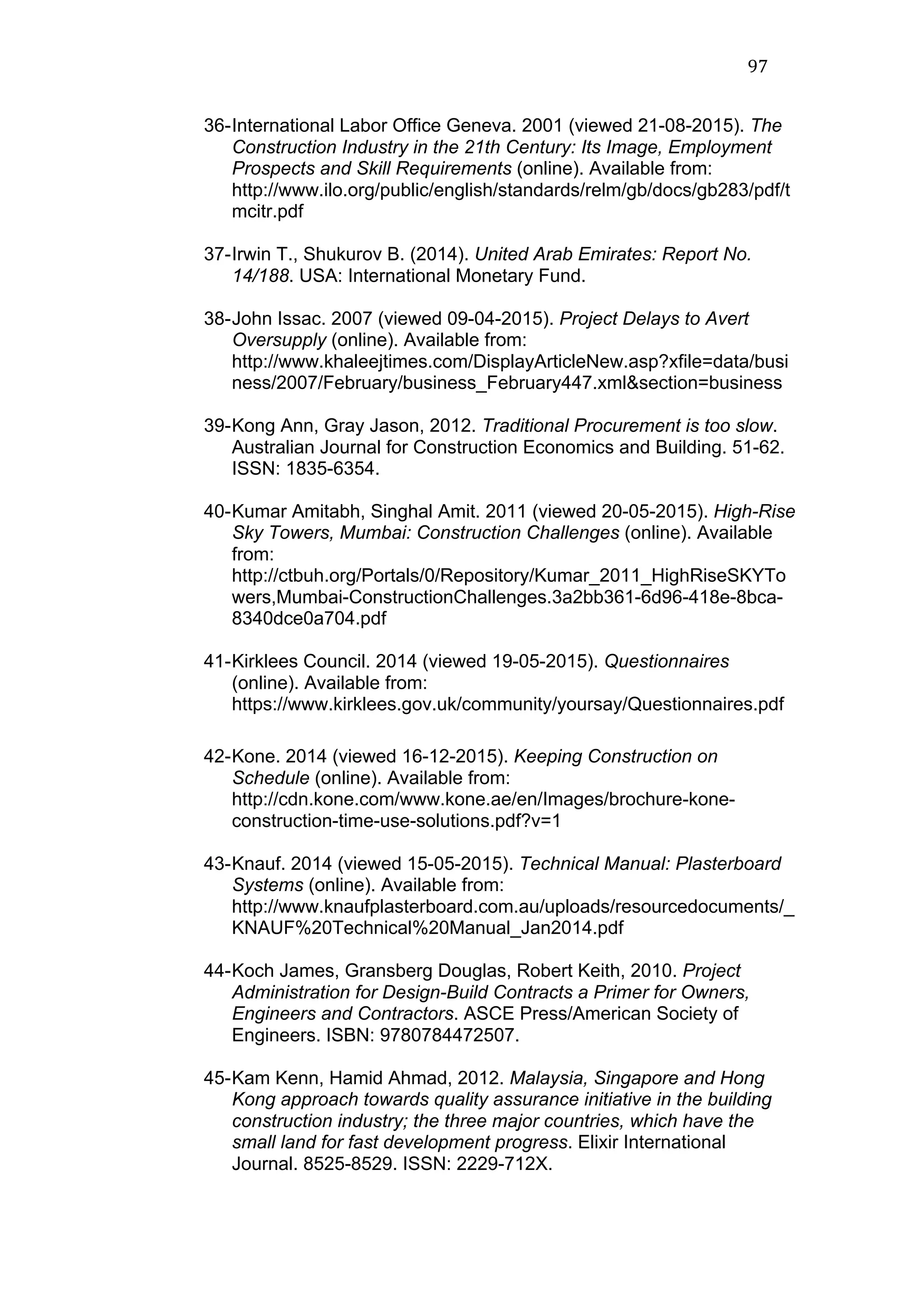 97	
  
36-International Labor Office Geneva. 2001 (viewed 21-08-2015). The
Construction Industry in the 21th Century: Its Image, Employment
Prospects and Skill Requirements (online). Available from:
http://www.ilo.org/public/english/standards/relm/gb/docs/gb283/pdf/t
mcitr.pdf
37-Irwin T., Shukurov B. (2014). United Arab Emirates: Report No.
14/188. USA: International Monetary Fund.
38-John Issac. 2007 (viewed 09-04-2015). Project Delays to Avert
Oversupply (online). Available from:
http://www.khaleejtimes.com/DisplayArticleNew.asp?xfile=data/busi
ness/2007/February/business_February447.xml&section=business
39-Kong Ann, Gray Jason, 2012. Traditional Procurement is too slow.
Australian Journal for Construction Economics and Building. 51-62.
ISSN: 1835-6354.
40-Kumar Amitabh, Singhal Amit. 2011 (viewed 20-05-2015). High-Rise
Sky Towers, Mumbai: Construction Challenges (online). Available
from:
http://ctbuh.org/Portals/0/Repository/Kumar_2011_HighRiseSKYTo
wers,Mumbai-ConstructionChallenges.3a2bb361-6d96-418e-8bca-
8340dce0a704.pdf
41-Kirklees Council. 2014 (viewed 19-05-2015). Questionnaires
(online). Available from:
https://www.kirklees.gov.uk/community/yoursay/Questionnaires.pdf
42-Kone. 2014 (viewed 16-12-2015). Keeping Construction on
Schedule (online). Available from:
http://cdn.kone.com/www.kone.ae/en/Images/brochure-kone-
construction-time-use-solutions.pdf?v=1
43-Knauf. 2014 (viewed 15-05-2015). Technical Manual: Plasterboard
Systems (online). Available from:
http://www.knaufplasterboard.com.au/uploads/resourcedocuments/_
KNAUF%20Technical%20Manual_Jan2014.pdf
44-Koch James, Gransberg Douglas, Robert Keith, 2010. Project
Administration for Design-Build Contracts a Primer for Owners,
Engineers and Contractors. ASCE Press/American Society of
Engineers. ISBN: 9780784472507.
45-Kam Kenn, Hamid Ahmad, 2012. Malaysia, Singapore and Hong
Kong approach towards quality assurance initiative in the building
construction industry; the three major countries, which have the
small land for fast development progress. Elixir International
Journal. 8525-8529. ISSN: 2229-712X.
 