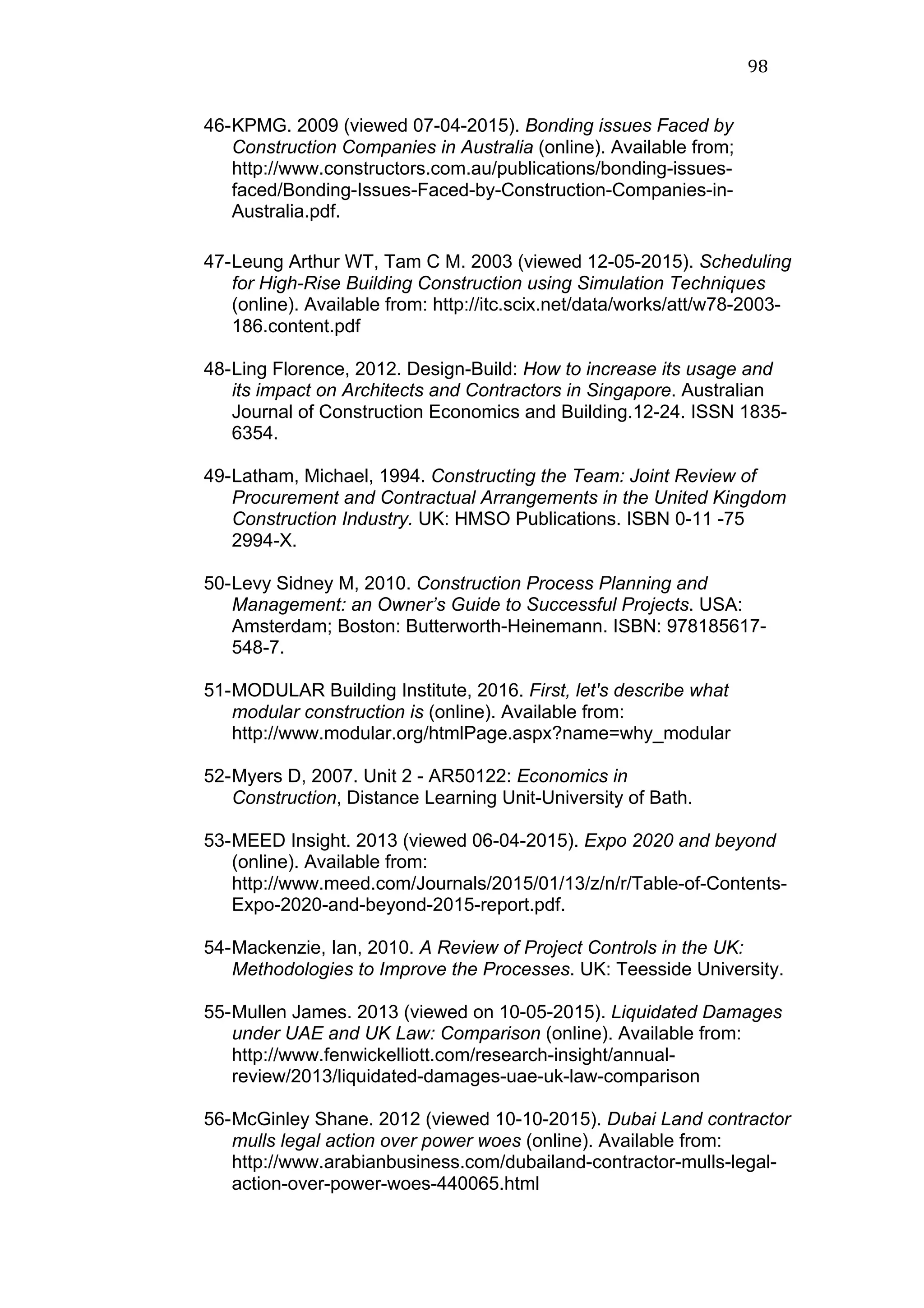 98	
  
46-KPMG. 2009 (viewed 07-04-2015). Bonding issues Faced by
Construction Companies in Australia (online). Available from;
http://www.constructors.com.au/publications/bonding-issues-
faced/Bonding-Issues-Faced-by-Construction-Companies-in-
Australia.pdf.
	
  
47-Leung Arthur WT, Tam C M. 2003 (viewed 12-05-2015). Scheduling
for High-Rise Building Construction using Simulation Techniques
(online). Available from: http://itc.scix.net/data/works/att/w78-2003-
186.content.pdf
48-Ling Florence, 2012. Design-Build: How to increase its usage and
its impact on Architects and Contractors in Singapore. Australian
Journal of Construction Economics and Building.12-24. ISSN 1835-
6354.
49-Latham, Michael, 1994. Constructing the Team: Joint Review of
Procurement and Contractual Arrangements in the United Kingdom
Construction Industry. UK: HMSO Publications. ISBN 0-11 -75
2994-X.
50-Levy Sidney M, 2010. Construction Process Planning and
Management: an Owner’s Guide to Successful Projects. USA:
Amsterdam; Boston: Butterworth-Heinemann. ISBN: 978185617-
548-7.
51-MODULAR Building Institute, 2016. First, let's describe what
modular construction is (online). Available from:
http://www.modular.org/htmlPage.aspx?name=why_modular
52-Myers D, 2007. Unit 2 - AR50122: Economics in
Construction, Distance Learning Unit-University of Bath.
53-MEED Insight. 2013 (viewed 06-04-2015). Expo 2020 and beyond
(online). Available from:
http://www.meed.com/Journals/2015/01/13/z/n/r/Table-of-Contents-
Expo-2020-and-beyond-2015-report.pdf.
54-Mackenzie, Ian, 2010. A Review of Project Controls in the UK:
Methodologies to Improve the Processes. UK: Teesside University.
55-Mullen James. 2013 (viewed on 10-05-2015). Liquidated Damages
under UAE and UK Law: Comparison (online). Available from:
http://www.fenwickelliott.com/research-insight/annual-
review/2013/liquidated-damages-uae-uk-law-comparison
56-McGinley Shane. 2012 (viewed 10-10-2015). Dubai Land contractor
mulls legal action over power woes (online). Available from:
http://www.arabianbusiness.com/dubailand-contractor-mulls-legal-
action-over-power-woes-440065.html
 