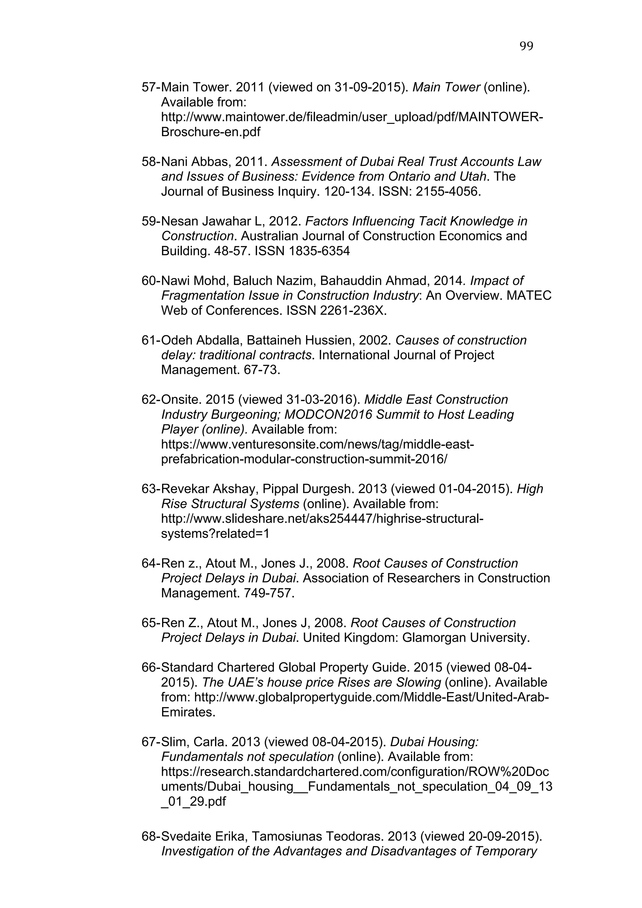 99	
  
57-Main Tower. 2011 (viewed on 31-09-2015). Main Tower (online).
Available from:
http://www.maintower.de/fileadmin/user_upload/pdf/MAINTOWER-
Broschure-en.pdf
58-Nani Abbas, 2011. Assessment of Dubai Real Trust Accounts Law
and Issues of Business: Evidence from Ontario and Utah. The
Journal of Business Inquiry. 120-134. ISSN: 2155-4056.
59-Nesan Jawahar L, 2012. Factors Influencing Tacit Knowledge in
Construction. Australian Journal of Construction Economics and
Building. 48-57. ISSN 1835-6354
60-Nawi Mohd, Baluch Nazim, Bahauddin Ahmad, 2014. Impact of
Fragmentation Issue in Construction Industry: An Overview. MATEC
Web of Conferences. ISSN 2261-236X.
61-Odeh Abdalla, Battaineh Hussien, 2002. Causes of construction
delay: traditional contracts. International Journal of Project
Management. 67-73.
62-Onsite. 2015 (viewed 31-03-2016). Middle East Construction
Industry Burgeoning; MODCON2016 Summit to Host Leading
Player (online). Available from:	
  
https://www.venturesonsite.com/news/tag/middle-east-
prefabrication-modular-construction-summit-2016/
63-Revekar Akshay, Pippal Durgesh. 2013 (viewed 01-04-2015). High
Rise Structural Systems (online). Available from:
http://www.slideshare.net/aks254447/highrise-structural-
systems?related=1
64-Ren z., Atout M., Jones J., 2008. Root Causes of Construction
Project Delays in Dubai. Association of Researchers in Construction
Management. 749-757.
65-Ren Z., Atout M., Jones J, 2008. Root Causes of Construction
Project Delays in Dubai. United Kingdom: Glamorgan University.
66-Standard Chartered Global Property Guide. 2015 (viewed 08-04-
2015). The UAE’s house price Rises are Slowing (online). Available
from: http://www.globalpropertyguide.com/Middle-East/United-Arab-
Emirates.
67-Slim, Carla. 2013 (viewed 08-04-2015). Dubai Housing:
Fundamentals not speculation (online). Available from:
https://research.standardchartered.com/configuration/ROW%20Doc
uments/Dubai_housing__Fundamentals_not_speculation_04_09_13
_01_29.pdf
68-Svedaite Erika, Tamosiunas Teodoras. 2013 (viewed 20-09-2015).
Investigation of the Advantages and Disadvantages of Temporary
 