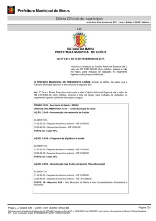 Prefeitura Municipal de Ilheus
Diário Oficial do Município
sexta-feira, 24 de fevereiro de 2017 | Ano II - Edição nº 00129 | Caderno 1
Lei
ESTADO DA BAHIA
PREFEITURA MUNICIPAL DE ILHÉUS
LEI Nº 3.814, DE 15 DE FEVEREIRO DE 2017.
“Autoriza a Abertura de Crédito Adicional Especial até o
valor de R$ 2.073.000,00 (dois milhões, setenta e três
mil reais), para inclusão de dotações no orçamento
vigente e dá outras providências.”
O PREFEITO MUNICIPAL DE PRESIDENTE ILHÉUS, Estado da Bahia, faz saber que a
Câmara Municipal aprovou e ele sanciona a seguinte Lei:
Art. 1º Fica o Poder Executivo autorizado a abrir Crédito Adicional Especial até o valor de
R$ 2.073.000,00 (dois milhões, setenta e três mil reais), para inclusão de dotações no
orçamento vigente, conforme descrição a seguir:
ÓRGÃO:10.00 – Secretaria de Saúde - SESAU
UNIDADE ORÇAMENTÁRIA: 10.10 – Fundo Municipal de saúde
AÇÃO: 2.048 – Manutenção da secretaria de Saúde
ELEMENTOS:
31.90.92.00 –Despesa de exercício anterior – R$ 10.000,00;
33.50.43.00 – Subvenções Sociais – R$ 10.000,00
FONTE: 02– saúde 15% .
AÇÃO: 2.049 – Programa de Vigilância á saúde
ELEMENTOS:
31.90.92.00 –Despesa de exercício anterior – R$ 10.000,00
33.90.92.00 –Despesa de exercício anterior – R$ 10.000,00;
FONTE: 02– saúde 15% .
AÇÃO: 2.052 – Manutenção das Ações da Gestão Plena Municipal
ELEMENTOS:
31.90.92.00 –Despesa de exercício anterior – R$ 10.000,00
33.90.92.00 –Despesa de exercício anterior – R$ 1.610.000,00
FONTE: 14– Recursos SUS - Teto Municipal da Média e Alta Complexibilidade Ambulatorial e
Hospitalar.
Praça J. J. Seabra S/N – Centro | S/N | Centro | Ilhéus-Ba Página 002
Este documento foi assinado digitalmente por SERASA Experian conforme MP n. 2.200-2/2001 de 24/08/2001, que institui a infra-estrutura de Chaves Públicas Brasileira -
ICP - Brasil. Cetificação diigital: D75BD6896F2F7ACA6F145EBDE7A8E5B7
 