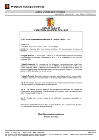 Prefeitura Municipal de Ilheus
Diário Oficial do Município
sexta-feira, 24 de fevereiro de 2017 | Ano II - Edição nº 00129 | Caderno 1
ESTADO DA BAHIA
PREFEITURA MUNICIPAL DE ILHÉUS
AÇÃO: 2.120 – Ações da Política Nacional de Cirurgias Eletivas - FAEC
ELEMENTOS:
33.90.92.00 – Despesa de exercício anterior – R$ 413.000,00;
FONTE: 14 – Recursos SUS - Teto Municipal da Média e Alta Complexibilidade Ambulatorial e
Hospitalar.
Parágrafo Primeiro. O recurso para a cobertura do presente crédito adicional decorrerá da
anulação parcial de dotações, na forma do art. 43, § 1º, III da Lei Federal nº 4.320, de 17 de
março de 1964.
Parágrafo Segundo. Em consequência das alterações mencionadas neste artigo ficam
alterados, no que couber, os anexos da Lei nº 3.855 de 29 de dezembro de 2016, que
Estima a Receita e Fixa a Despesa para o exercício de 2017 do Município de Ilhéus, e o
Quadro de Detalhamento de Despesas - QDD, aprovado mediante Decreto n.º 19 de 13 de
janeiro de 2016, ratificados nos demais termos.
Parágrafo Terceiro. Os créditos adicionais especiais especificados alteram, no que couber,
os objetivos e as metas constantes na Lei de Diretrizes Orçamentária e no Plano Plurianual.
Art. 2º - Os Créditos Especiais serão abertos com seus respectivos elementos de despesas
e recursos específicos por Decreto do Poder Executivo.
Art. 3º - Os créditos adicionais especiais não resultarão em alterações dos valores das
Programações aprovadas da Lei Orçamentária de 2017, podendo haver, excepcionalmente,
ajuste na classificação funcional.
Art. 4º - Esta Lei entra em vigor na data de sua publicação, revogadas as disposições em
contrário.
Gabinete do Prefeito Municipal de Ilhéus, Estado da Bahia, em 15 de fevereiro de 2017,
482º da Capitania e 135º de elevação à Cidade.
Mario Alexandre Correa de Sousa
Prefeito Municipal
Praça J. J. Seabra S/N – Centro | S/N | Centro | Ilhéus-Ba Página 003
Este documento foi assinado digitalmente por SERASA Experian conforme MP n. 2.200-2/2001 de 24/08/2001, que institui a infra-estrutura de Chaves Públicas Brasileira -
ICP - Brasil. Cetificação diigital: D75BD6896F2F7ACA6F145EBDE7A8E5B7
 