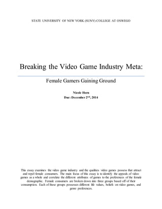 STATE UNIVERSITY OF NEW YORK (SUNY) COLLEGE AT OSWEGO
Breaking the Video Game Industry Meta:
Female Gamers Gaining Ground
Nicole Horn
Due: December 2nd, 2014
This essay examines the video game industry and the qualities video games possess that attract
and repel female consumers. The main focus of this essay is to identify the appeals of video
games as a whole and correlate the different attributes of games to the preferences of the female
demographic. Female consumers are broken down into three groups based off of their
consumption. Each of these groups possesses different life values, beliefs on video games, and
genre preferences.
 