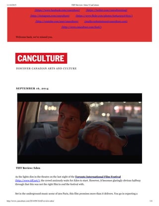 11/18/2015 TIFF Review: Eden | CanCulture
http://www.canculture.com/2014/09/16/tiff-review-eden/ 1/4
(https://www.facebook.com/canculture) (https://twitter.com/canculturemag)
(http://instagram.com/canculture) (https://www.flickr.com/photos/60641951@N05/)
(http://youtube.com/user/canculture) (mailto:submissions@canculture.com)
(http://www.canculture.com/feed/)
Welcome back, we've missed you.
DISCOVER CANADIAN ARTS AND CULTURE
 SEPTEMBER 16, 2014
 TIFF Review: Eden
As the lights dim in the theatre on the last night of the Toronto International Film Festival
(http://www.tiff.net/), the crowd anxiously waits for Eden to start. However, it becomes glaringly obvious halfway
through that this was not the right film to end the festival with.
Set in the underground music scene of 90s Paris, this film promises more than it delivers. You go in expecting a
 