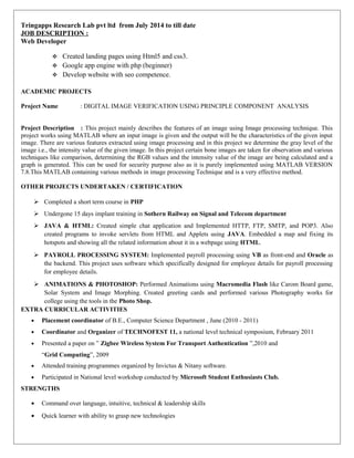 Tringapps Research Lab pvt ltd from July 2014 to till date
JOB DESCRIPTION :
Web Developer
 Created landing pages using Html5 and css3.
 Google app engine with php (beginner)
 Develop website with seo competence.
ACADEMIC PROJECTS
Project Name : DIGITAL IMAGE VERIFICATION USING PRINCIPLE COMPONENT ANALYSIS
Project Description : This project mainly describes the features of an image using Image processing technique. This
project works using MATLAB where an input image is given and the output will be the characteristics of the given input
image. There are various features extracted using image processing and in this project we determine the gray level of the
image i.e., the intensity value of the given image. In this project certain bone images are taken for observation and various
techniques like comparison, determining the RGB values and the intensity value of the image are being calculated and a
graph is generated. This can be used for security purpose also as it is purely implemented using MATLAB VERSION
7.8.This MATLAB containing various methods in image processing Technique and is a very effective method.
OTHER PROJECTS UNDERTAKEN / CERTIFICATION
 Completed a short term course in PHP
 Undergone 15 days implant training in Sothern Railway on Signal and Telecom department
 JAVA & HTML: Created simple chat application and Implemented HTTP, FTP, SMTP, and POP3. Also
created programs to invoke servlets from HTML and Applets using JAVA. Embedded a map and fixing its
hotspots and showing all the related information about it in a webpage using HTML.
 PAYROLL PROCESSING SYSTEM: Implemented payroll processing using VB as front-end and Oracle as
the backend. This project uses software which specifically designed for employee details for payroll processing
for employee details.
 ANIMATIONS & PHOTOSHOP: Performed Animations using Macromedia Flash like Carom Board game,
Solar System and Image Morphing. Created greeting cards and performed various Photography works for
college using the tools in the Photo Shop.
EXTRA CURRICULAR ACTIVITIES
• Placement coordinator of B.E., Computer Science Department , June (2010 - 2011)
• Coordinator and Organizer of TECHNOFEST 11, a national level technical symposium, February 2011
• Presented a paper on ” Zigbee Wireless System For Transport Authentication ”,2010 and
“Grid Computing”, 2009
• Attended training programmes organized by Invictus & Nitany software.
• Participated in National level workshop conducted by Microsoft Student Enthusiasts Club.
STRENGTHS
• Command over language, intuitive, technical & leadership skills
• Quick learner with ability to grasp new technologies
 