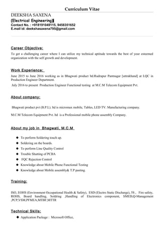 Curriculum Vitae
DEEKSHA SAXENA
(Electrical Engineering)
Contact No. : +918191049115, 9458351652
E.mail id: deekshasaxena795@gmail.com
Career Objective:
To get a challenging career where I can utilize my technical aptitude towards the best of your esteemed
organization with the self growth and development.
Work Experience:
June 2015 to June 2016 working as in Bhagwati product ltd.Rudrapur Pantnagar [uttrakhand] at LQC in
Production Engineer Department.
July 2016 to present Production Engineer Functional testing at M.C.M Telecom Equipment Pvt.
About company:
Bhagwati product pvt (B.P.L). ltd is micromax mobile, Tables, LED TV. Manufacturing company.
M.C.M Telecom Equipment Pvt. ltd is a Professional mobile phone assembly Company.
About my job in Bhagwati, M.C.M
 To perform Soldering touch up.
 Soldering on the boards.
 To perform Line Quality Control
 Trouble Shutting of PCBA
 FQC Rejection Control
 Knowledge about Mobile Phone Functional Testing
 Knowledge about Mobile assembly& T.P pasting.
Training:
ISO, EOHS (Environment Occupational Health & Safety), ESD (Electro Static Discharge), 5S , Fire safety,
ROHS, Board handling, Soldring ,Handling of Electronics component, SMED,Q-Management
,PCP,VSM,PFMEA,MTBF,MTTR
Technical Skills:
 Application Package : Microsoft Office,
 