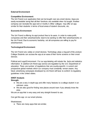 External Environment
Competitive Environment:
The Uni Friend is an application that can be bought over any smart device. Apps are
easily recreatable being that all their functions are available when its bought. Another
company can recreate the app/ and or modify it. Other colleges may offer an app
similar for their students in terms of local areas of student discounts, etc.
Economic Environment:
The Uni Friend is offering its app/ product free to its users. In order to make profit,
companies and their advertisements need to be wanting to offer their advertisements on
the Uni Friend. Due to economic hardship, not all companies are willing to pay for
advertisement.
Technological Environment:
The Uni Friend runs solely on smart devices. Technology plays a big part of the product.
College Students can access the app at an ease of their home screens on their smart
devices.
Political and Legal Environment: For our app labeling will include the facts and statistics
information. In addition Uni friend app service are regulated by the U.S. Department of
education. There are number of regulations that are country-specific in current and
prospective global markets which our company must constantly remain aware. Any
future advertising campaigns developed by Uni friend will have to conform to regulatory
guidelines in the United states.
SWOT Analysis
Strength:
● We are a very in depth app and offer many features to a college student in an
unknown area.
● We are also good for finding new places around town if you already know the
area.
We are an app that is very easy and very straight forward to use.
Can get this app on our smart phones.
Weaknesses:
● There are many apps that are similar.
 