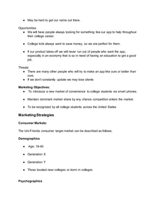● May be hard to get our name out there.
Opportunities
● We will have people always looking for something like our app to help throughout
their college career.
● College kids always want to save money, so we are perfect for them.
● If our product takes off we will never run out of people who want the app,
especially in an economy that is so in need of having an education to get a good
job.
Threats:
● There are many other people who will try to make an app like ours or better than
ours.
● If we don’t constantly update we may lose clients
Marketing Objectives:
● To introduce a new market of convenience to college students via smart phones.
● Maintain dominant market share by any chance competition enters the market.
● To be recognized by all college students across the United States
MarketingStrategies
Consumer Markets:
The Uni-Friends consumer target market can be described as follows:
Demographics
● Age: 18-40
● Generation X
● Generation Y
● Those located near colleges or dorm in colleges
Psychographics
 