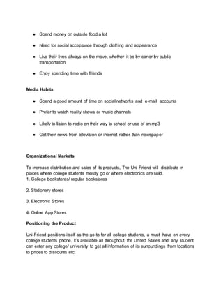 ● Spend money on outside food a lot
● Need for social acceptance through clothing and appearance
● Live their lives always on the move, whether it be by car or by public
transportation
● Enjoy spending time with friends
Media Habits
● Spend a good amount of time on social networks and e-mail accounts
● Prefer to watch reality shows or music channels
● Likely to listen to radio on their way to school or use of an mp3
● Get their news from television or internet rather than newspaper
Organizational Markets
To increase distribution and sales of its products, The Uni Friend will distribute in
places where college students mostly go or where electronics are sold.
1. College bookstores/ regular bookstores
2. Stationery stores
3. Electronic Stores
4. Online App Stores
Positioning the Product
Uni-Friend positions itself as the go-to for all college students, a must have on every
college students phone. It’s available all throughout the United States and any student
can enter any college/ university to get all information of its surroundings from locations
to prices to discounts etc.
 