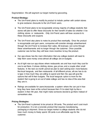 Segmentation: We will segment our target market by geocoding.
Product Strategy:
● The Uni-Friend plans to modify its product to include partner with certain stores
to give exclusive discounts to the Uni-Friend users.
● The Uni-Friend plans to be recognizable among majority of college students that
stores will plan to offer these discounts for their benefit of sales too whether it be
clothing stores or restaurants . Only Uni-Friend users will have access to to
these discounts and coupons
● The Uni-Friend also plans to make its product free eventually. Once the product
is recognizable and gain users, companies will consider strongly advertisement
through the Uni-Friend to increase their sales. All revenues can come through
these advertisements and no longer through the customer. Once possible
customer see its free, they will have more incentive to buy the product.
● Our app shows has the main information that any college student will need to
help them save money since almost all college are on budgets.
● As of right now our app shows where restaurants are and how much they cost for
one to eat there. It shows clothing stores, gas prices, and a couple other small
features. In the next six month period we plan to start adding even more features
like local hangouts, and then restaurants of all different prices, all one has to do
is type in how much they are willing to spend and then the app will give the
options that will fit their budgets. The local hangouts option is more for the
student that is going to an out of state college and has no idea of the area that
they are in.
● Ratings are available for users.Incorporate a system where the can put in how
long they have been at the school because then if it is rated high by like a
student in their 4th year, that might make someone decide to go there instead of
somewhere else.
Pricing Strategies:
● The Uni-Friend is planned to be priced at .99 cents. The product won’t cost much
for production. It is not a concrete product that requires manufacturing,
packaging or shipment. Since our target market is college students who do not
have much money to freely spend .99 cents is an affordable app for the
customer.
 