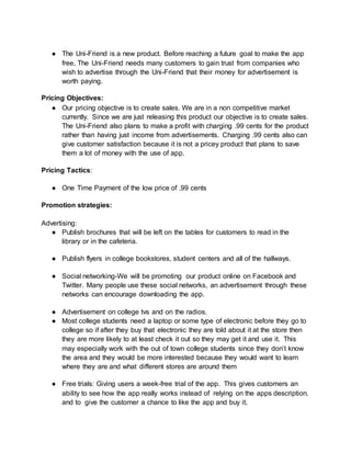 ● The Uni-Friend is a new product. Before reaching a future goal to make the app
free, The Uni-Friend needs many customers to gain trust from companies who
wish to advertise through the Uni-Friend that their money for advertisement is
worth paying.
Pricing Objectives:
● Our pricing objective is to create sales. We are in a non competitive market
currently. Since we are just releasing this product our objective is to create sales.
The Uni-Friend also plans to make a profit with charging .99 cents for the product
rather than having just income from advertisements. Charging .99 cents also can
give customer satisfaction because it is not a pricey product that plans to save
them a lot of money with the use of app.
Pricing Tactics:
● One Time Payment of the low price of .99 cents
Promotion strategies:
Advertising:
● Publish brochures that will be left on the tables for customers to read in the
library or in the cafeteria.
● Publish flyers in college bookstores, student centers and all of the hallways.
● Social networking-We will be promoting our product online on Facebook and
Twitter. Many people use these social networks, an advertisement through these
networks can encourage downloading the app.
● Advertisement on college tvs and on the radios.
● Most college students need a laptop or some type of electronic before they go to
college so if after they buy that electronic they are told about it at the store then
they are more likely to at least check it out so they may get it and use it. This
may especially work with the out of town college students since they don’t know
the area and they would be more interested because they would want to learn
where they are and what different stores are around them
● Free trials: Giving users a week-free trial of the app. This gives customers an
ability to see how the app really works instead of relying on the apps description.
and to give the customer a chance to like the app and buy it.
 