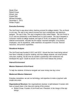 Zanab Khan
Robert Crowe
Shivani Jani
Krystal Rolo
Michael Dimeglio
December 2 , 2013
Written Project
Executive Summary:
The Uni-Friend is app about online checking account for college student. The uni-friend
is a an app. The app is very easy to access from your smartphones and electronic
gadgets. The app is free. This app is targeted to only United States. The Uni-Friend is
a LLC and our partnership is with MasterCard is a joint venture. The app is targeted a
consumer market of college students and ages of 18-40. An analysis of internal and
external environments indicates the firm enjoys important strengths in its product,
employees, and its reputations, while weakness are apparent in its size, financial
resources, and product capabilities.
Situational Analysis:
The Uni-Friend was founded in 2011 and 2012. Around the time it was being noticed
how there is literally an app for anything and how college students use smart phones
more than anything. By the time we created a partnership with mastercard and
developed the app.It would be around now or 2014 we'd release the product.
Internal Environment
Mission Statement of Uni-Friend:
To help the students of America navigate and save money one day a time.
Mastercard Mission Statement:
Everyday everywhere we use our technology and expertise to make a payment safe
simple and smart.
Organizational Structure: Our organizational structure is split between 5 owners who
have an equal share in the idea and making of this product.
● Robert Crowe: Founder of Uni-Friend and President. In the charge of the app
design.
 
