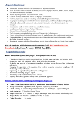 :Responsibilitiesinclude
 Attend client meetings and assist with determination of project requirements.
 Assist the head of technical office in the drafting and issuance of project proposals, RFP’s,tenders, budgets,
cash flows and preliminary schedules.
 Prepare project organization and communication charts.
 Chair site meetings and distribute minutes to all project team members.
 Track the progress and quality of work being performed by design disciplines/trades.
 Use projects scheduling and control tools to monitor projects plans, work hours, budgets and expenditures.
 Effectively and accurately communicate relevant project information to the client and projects site
managers.
 Ensure clients’ needs are met in a timely and cost effective manner.
 Issue Contracts,Letters of Intent, Purchase Orders,etc.
 Maintain Contract Execution Tracking Log.
 Track & manage contemplated change notices and change orders in the database.
 Prepare substantial completion certificates and ensure all required project close out documents are obtained.
 Communicate ideas for improving company processes with a positive and constructive attitude, and for
developing this attitude in others.
 Keep the site managers and others informed about projects status and issues that may impact client relations.
Spectrum Engineering-consultant GulfinternationalWork Experience within
2014.Junetill0920mberin UAE from NoveConsultants
:Responsibilities include
Senior ResidentEngineerand project manager(marine / Civil).
 Construction supervising on of (Road construction, Bridges works, Dredging, Reclamation, vibro
compaction, quay wall, platforms, piling, scour protection & pontoons.
 Reviewing and approval of contractor's or supplier's submittals such as shop drawings, product data
and samples
 Managing the supervision of the execution of the works to ensure the contractor's compliance with
the drawings and specifications.
 Supervising all required testing of materials and equipment
 Preparation of monthly progress reports
 Performing quality control and inspection services
 Applying for building permits and any other government approvals.
January 2012 till 30/06/2014 Projectmanager in Tajikistan
 Project Name: Construction of Kulyab Kalaikhumb Road Shurabad - Shagon Section
 Design consultant& supervision: Gulf- Spectrum Engineering Consultants
 Client: Ministry of Transport Project Implementation Unit for Shagon - Zigar Road Project
 Main contractor: JV Combined Group/ Tekar
 Scope: construction of 45 km road, 11 bridges with length 500m, box culverts and retaining walls
 Project Value and duration: 120 Million USD in 36 months
 Project Duration: 36 months
 