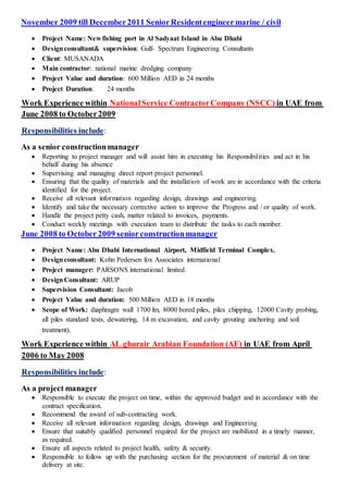 November 2009 till December2011 SeniorResidentengineermarine / civil
 Project Name: New fishing port in Al Sadyaat Island in Abu Dhabi
 Designconsultant& supervision: Gulf- Spectrum Engineering Consultants
 Client: MUSANADA
 Main contractor: national marine dredging company
 Project Value and duration: 600 Million AED in 24 months
 Project Duration: 24 months
in UAE fromNationalService ContractorCompany (NSCC)Experience withinWork
June 2008 to October2009
:Responsibilities include
As a senior constructionmanager
 Reporting to project manager and will assist him in executing his Responsibilities and act in his
behalf during his absence
 Supervising and managing direct report project personnel.
 Ensuring that the quality of materials and the installation of work are in accordance with the criteria
identified for the project.
 Receive all relevant information regarding design, drawings and engineering.
 Identify and take the necessary corrective action to improve the Progress and / or quality of work.
 Handle the project petty cash, matter related to invoices, payments.
 Conduct weekly meetings with execution team to distribute the tasks to each member.
June 2008 to October2009 seniorconstructionmanager
 Project Name: Abu Dhabi International Airport, Midfield Terminal Complex.
 Designconsultant: Kohn Pedersen fox Associates international
 Project manager: PARSONS international limited.
 DesignConsultant: ARUP
 Supervision Consultant: Jacob
 Project Value and duration: 500 Million AED in 18 months
 Scope of Work: diaphragm wall 1700 lm, 8000 bored piles, piles chipping, 12000 Cavity probing,
all piles standard tests, dewatering, 14 m excavation, and cavity grouting anchoring and soil
treatment).
AprilUAE fromin)Arabian Foundation (AFAL ghurairWork Experience within
ay 2008Mto6200
:includeResponsibilities
As a project manager
 Responsible to execute the project on time, within the approved budget and in accordance with the
contract specification.
 Recommend the award of sub-contracting work.
 Receive all relevant information regarding design, drawings and Engineering
 Ensure that suitably qualified personnel required for the project are mobilized in a timely manner,
as required.
 Ensure all aspects related to project health, safety & security.
 Responsible to follow up with the purchasing section for the procurement of material & on time
delivery at site.
 