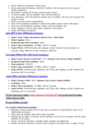  Review manpower requirement for the project.
 Ensure proper material planning, allowing for sufficient time for approval and processing of
material requisitions.
 Responsible to produce all necessary project progress reports.
 To attend meetings with the consultant, client and sub-contractors
 Issue instructions to the sub-contractor advising them of available work areas and reviewing their
progress of work.
 Receive and action project correspondence.
 Liaise with the planning department to produce the monthly progress report of the project.
 Keep record and information regarding variation order and extension time.
 Ensure compliance with the stated quality requirement of the project.
 Ensure staff training & appraisal
June 2007 to May 2008 projectmanager
 Project Name: Trump International Hotel & Tower. Palm Jumeir
 Project manager: Boves.
 Designand supervision consultant: Atkins
 Project Value and duration: 70 Million AED in 11 months
 Scope of Work: (2000 bored piles, piles chipping, all piles standard tests, dewatering, 6 m
excavation filling 40000 m3 & vibro compaction 20000 m2)
November 2006 to May 2007 projectmanager
 Project Name: Mercury Grand Hotel – T 3 – Jumeirah Lakes Towers. Dubai (NIKHIL)
 Designand supervision consultant: Atkins
 Main contractor: CIVILCO
 Project Value and duration: 35 Million AED in 7 months
 Scope of Work: (800 bored piles, diaphragm wall 750 lm, piles chipping; all piles standard tests,
dewatering and 9 m excavation).
April 2006 to October2006 projectmanager
 Project Manager: Hotel – R 3 – Jumeirah Lakes Towers. Dubai (NIKHIL)
 Consultant: Atkins
 Project Value and duration: 35 Million AED in 10 months
 Scope of Work: (800 bored piles, diaphragm wall 750 lm, piles chipping; all piles standard tests,
dewatering and 12 m excavation).
DecemberEgypt frominAC)Egypt (Arab contractorofWork Experience within
rch 2006to Ma1998
Responsibilities include:
As a senior construction manager
 Reporting to project manager and will assist him in executing his Responsibilities and act in his
behalf during his absence
 Supervising and managing direct report project personnel.
 Ensuring that the quality of materials and the installation of work are in accordance with the criteria
identified for the project.
 Receive all relevant information regarding design, drawings and engineering.
 Identify and take the necessary corrective action to improve the Progress and / or quality of work.
 