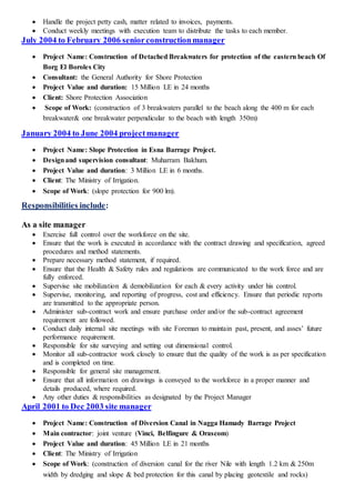  Handle the project petty cash, matter related to invoices, payments.
 Conduct weekly meetings with execution team to distribute the tasks to each member.
July 2004 to February 2006 seniorconstructionmanager
 Project Name: Construction of Detached Breakwaters for protection of the eastern beach Of
Borg El Boroles City
 Consultant: the General Authority for Shore Protection
 Project Value and duration: 15 Million LE in 24 months
 Client: Shore Protection Association
 Scope of Work: (construction of 3 breakwaters parallel to the beach along the 400 m for each
breakwater& one breakwater perpendicular to the beach with length 350m)
January 2004 to June 2004 projectmanager
 Project Name: Slope Protection in Esna Barrage Project.
 Designand supervision consultant: Muharram Bakhum.
 Project Value and duration: 3 Million LE in 6 months.
 Client: The Ministry of Irrigation.
 Scope of Work: (slope protection for 900 lm).
Responsibilities include:
As a site manager
 Exercise full control over the workforce on the site.
 Ensure that the work is executed in accordance with the contract drawing and specification, agreed
procedures and method statements.
 Prepare necessary method statement, if required.
 Ensure that the Health & Safety rules and regulations are communicated to the work force and are
fully enforced.
 Supervise site mobilization & demobilization for each & every activity under his control.
 Supervise, monitoring, and reporting of progress, cost and efficiency. Ensure that periodic reports
are transmitted to the appropriate person.
 Administer sub-contract work and ensure purchase order and/or the sub-contract agreement
requirement are followed.
 Conduct daily internal site meetings with site Foreman to maintain past, present, and asses’ future
performance requirement.
 Responsible for site surveying and setting out dimensional control.
 Monitor all sub-contractor work closely to ensure that the quality of the work is as per specification
and is completed on time.
 Responsible for general site management.
 Ensure that all information on drawings is conveyed to the workforce in a proper manner and
details produced, where required.
 Any other duties & responsibilities as designated by the Project Manager
April 2001 to Dec 2003 site manager
 Project Name: Construction of Diversion Canal in Nagga Hamady Barrage Project
 Main contractor: joint venture (Vinci, Belfingure & Orascom)
 Project Value and duration: 45 Million LE in 21 months
 Client: The Ministry of Irrigation
 Scope of Work: (construction of diversion canal for the river Nile with length 1.2 km & 250m
width by dredging and slope & bed protection for this canal by placing geotextile and rocks)
 