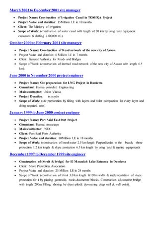 March 2001 to December2001 site manager
 Project Name: Construction of Irrigation Canal in TOSHKA Project
 Project Value and duration: 15Million LE in 10 months
 Client: The Ministry of Irrigation
 Scope of Work: (construction of water canal with length of 20 km by using land equipment
excavated & shifting 2300000 m3)
October2000 to February 2001 site manager
 Project Name: Construction of Road network of the new city of Aswan
 Project Value and duration: 6 Million LE in 7 months
 Client: General Authority for Roads and Bridges
 Scope of Work: (construction of internal road network of the new city of Aswan with length 6.5
km).
June 2000 to November 2000 projectengineer
 Project Name: Site preparation for LNG Project in Damietta
 Consultant: Hamza consulted Engineering
 Main contractor: Union Vinosa
 Project Duration: 6 months
 Scope of Work: (site preparation by filling with layers and roller compaction for every layer and
doing required tests)
January 1999 to June 2000 projectengineer
 Project Name: Port Said East Port Project
 Consultant: Hamza Associates
 Main contractor: PSDC
 Client: Port Said Ports Authority
 Project Value and duration: 80Million LE in 18 months
 Scope of Work: (construction of breakwater 2.5 km length Perpendicular to the beach, shore
protection 1.2 km length & slope protection 6.5 km length by using land & marine equipment)
December1997 to December1999 site engineer
 Construction of (Strait & bridge) for El Manzalah Lake Entrance in Damietta
 Client: Shore Protection Association
 Project Value and duration: 25 Million LE in 24 months
 Scope of Work: (construction of Strait 3.0 km length &120m width & implementation of slope
protection for it by placing geotextile, rocks &concrete blocks, Construction of concrete bridge
with length 200m Pilling, shoring by sheet piles& dewatering deep well & well point).
 