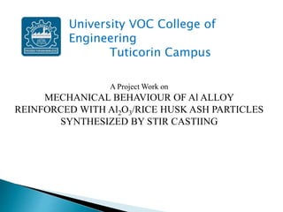 A Project Work on
MECHANICAL BEHAVIOUR OF Al ALLOY
REINFORCED WITH Al2O3/RICE HUSK ASH PARTICLES
SYNTHESIZED BY STIR CASTIING
University VOC College of
Engineering
Tuticorin Campus
 