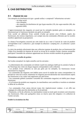 Les flux en entreprise : initiation
5. CAS DISTRIBUTION
5.1. Exposé du cas
Une entreprise de distribution de type « grande surface » comprend l ‘infrastructure suivante :
- un siège social,
- trois entrepôts,
- des magasins de distribution de type hyper-marchés (10), des super-marchés (40), des
superettes (600).
L’approvisionnement des magasins est assuré par les entrepôts (produits gérés en entrepôts), ou
directement par le fournisseur (produits non gérés en entrepôt).
Cette société est adhérente d’une centrale d’achat qui permet ainsi d’obtenir, auprès des
fournisseurs, des remises importantes, ceci compte tenu des commandes effectuées par les sociétés
membres appartenant au groupement.
Le champ d’investigation concerné par cette étude de cas a trait à l’activité de vente de produits
correspondant à une « collection », par exemple la collection « camping été », la collection « jouets
de noël », …
Le choix des produits sélectionnés dans une collection (gamme de produits chez un fournisseur) fait
l’objet d’un ensemble de réunions de travail au niveau de la centrale d’achat, réunions auxquelles
participent l’ensemble des acheteurs appartenant aux diverses sociétés membres du groupement.
Orientations actuelles de gestion :
Sur le plan conceptuel, les règles actuelles sont les suivantes :
- La détermination des commandes est réalisée à partir du catalogue établi par la centrale d’achat et
de l’historique des ventes de chaque magasin correspondant à cette collection.
- Les produits d’une collection ne sont pas gérés par les entrepôts, les fournisseurs livrent
directement les magasins.
- Les commandes des magasins sont établies pour couvrir la totalité des ventes correspondant à la
période de vente de la saison, néanmoins les magasins peuvent déclencher des réassortiments auprès
des fournisseurs si les ventes sont supérieures aux prévisions.
- Une commande globale (cumulant l’ensemble des commandes magasins) est établie pour chaque
fournisseur.
- A la livraison des produits aux magasins, les marchandises sont contrôlées et stockées en attendant
le début de la collection.
- Les commandes d’une saison doivent toutes être impérativement vendues ; à cet effet une
campagne de soldes peut être déclenchée en fin de période.
- Néanmoins, en fin de collection, les marchandises restant en stock après inventaire sont retournées
aux fournisseurs. Elles sont quelquefois mises en réserve pour être intégrées à la collection de
l’année suivante.
Etablir la circulation des flux
C.F.P.A.
document
Auteur Formation Page 22 / 22
Toulouse Palays D76-flux.doc BIP TSGRI.
 