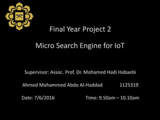 Micro Search Engine for IoT
Supervisor: Assoc. Prof. Dr. Mohamed Hadi Habaebi
Ahmed Mohammed Abdo Al-Haddad 1125319
Date: 7/6/2016 Time: 9.50am – 10.10am
Final Year Project 2
 