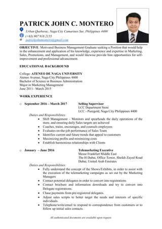 All authenticated documents are available upon request.
PATRICK JOHN C. MONTERO
Urban Queborac, Naga City Camarines Sur, Philippines 4400
(+63) 907 918 2155
patrickjohnmontero@gmail.com
OBJECTIVE: Motivated Business Management Graduate seeking a Position that would help
in the enhancement and application of his knowledge, experience and expertise in Marketing,
Sales, Promotions, and Management, and would likewise provide him opportunities for self-
improvement and professional advancement.
EDUCATIONAL BACKGROUND
College: ATENEO DE NAGA UNIVERSITY
Ateneo Avenue, Naga City Philippines 4400
Bachelor of Science in Business Administration
Major in Marketing Management
June 2011– March 2015
WORK EXPERIENCE
o September 2016 – March 2017 Selling Supervisor
LCC Department Store
LCC - Puregold, Naga City Philippines 4400
Duties and Responsibilities:
 Shift Management – Monitors and spearheads the daily operations of the
store, and ensuring daily Sales targets are achieved
 Coaches, trains, encourages, and counsels employees
 Evaluates on-the-job performance of Sales Team
 Identifies current and future trends that appeal to customers
 Maximizing profits and minimizing costs
 Establish harmonious relationships with Clients
o January – June 2016 Telemarketing Executive
Messe Frankfurt Middle East
The H Dubai, Office Tower, Sheikh Zayed Road
Dubai, United Arab Emirates
Duties and Responsibilities:
 Fully understand the concept of the Shows/Exhibits, in order to assist with
the execution of the telemarketing campaigns as set out by the Marketing
Managers
 Contact potential delegates in order to convert into registrations
 Contact brochure and information downloads and try to convert into
Delegate registrations.
 Chase payments from pre-registered delegates.
 Adjust sales scripts to better target the needs and interests of specific
individuals.
 Telephone/write/email to respond to correspondence from customers or to
follow up initial sales contacts.
 