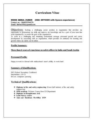 Curriculum Vitae
MOHD ABDUL ZUBER (HSE- OFFICER with 6years experience)
Contact no: +9660553544376
Email: hheba1956@gamail.com
Objectives: Seeking a challenging career position in organization that provides me
opportunity to demonstrate my skills and improve my knowledge and be a part of your team that
work dynamically to words the goal of the organization
To work in a challenging and simulating environment envisage personnel growth and career
development by associating with an organization, which provides an ambience for learning and
growth where my talent can be utilize
Profile Summary:
More than 6 years of experience as safetyofficer in India and Saudi Arabia
PersonnelProfile:
Happy to work in Abroad with multicultural team’s ability to work hard
Summary of Qualifications:
SSC (School Secondary Certificate)
Intermediate (10+2)
B.Com. computers pursuing
Technical Qualifications:
 Diploma in fire and safety engineering (From Gulf institute of fire and safety
engineering)
 OSH academy 36 hours Course from US Department
 Diploma in Draughtsman civil
 Land Survey course
 Auto cad Hardware Ms Office DTP
 