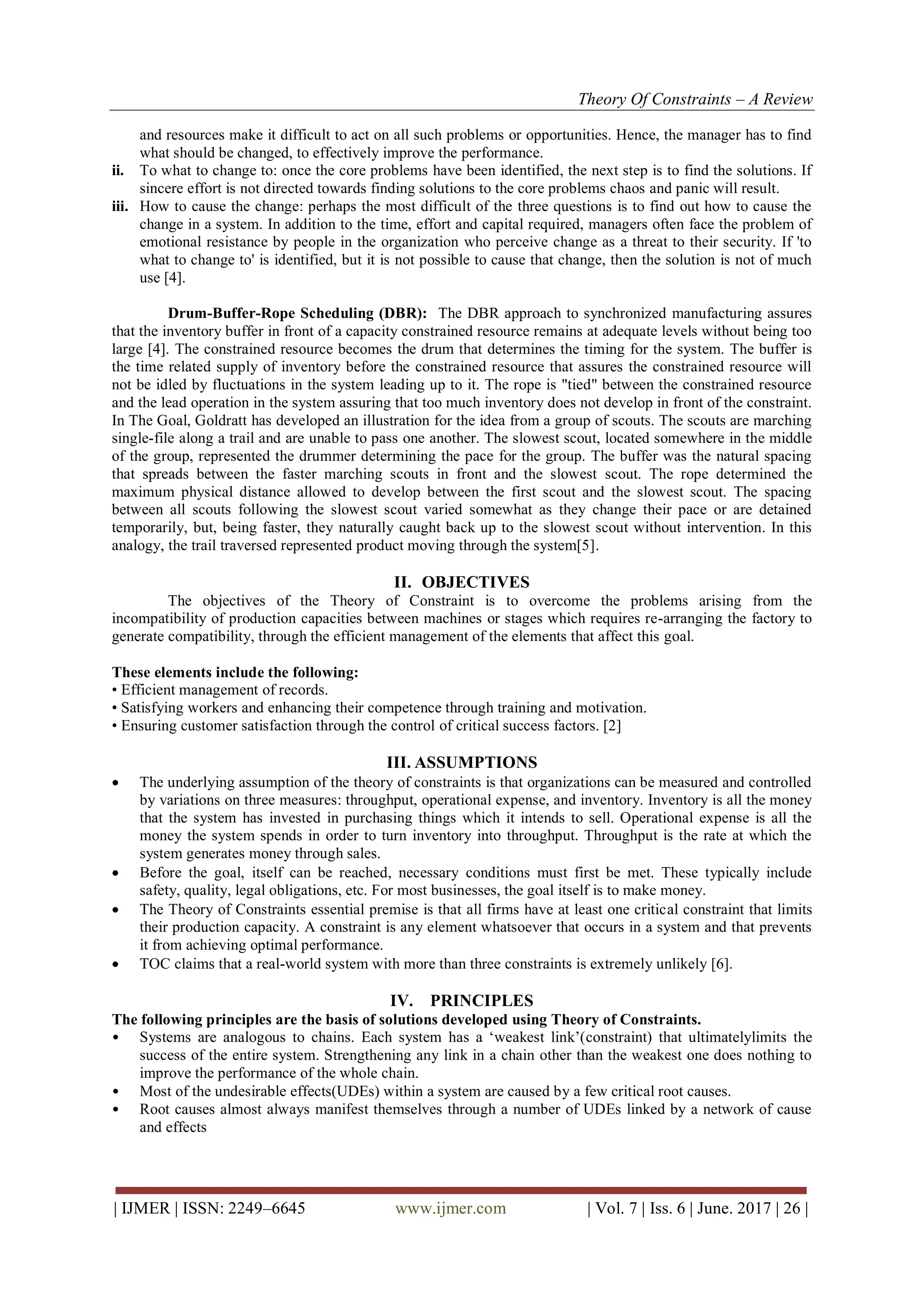 Theory Of Constraints – A Review
| IJMER | ISSN: 2249–6645 www.ijmer.com | Vol. 7 | Iss. 6 | June. 2017 | 26 |
and resources make it difficult to act on all such problems or opportunities. Hence, the manager has to find
what should be changed, to effectively improve the performance.
ii. To what to change to: once the core problems have been identified, the next step is to find the solutions. If
sincere effort is not directed towards finding solutions to the core problems chaos and panic will result.
iii. How to cause the change: perhaps the most difficult of the three questions is to find out how to cause the
change in a system. In addition to the time, effort and capital required, managers often face the problem of
emotional resistance by people in the organization who perceive change as a threat to their security. If 'to
what to change to' is identified, but it is not possible to cause that change, then the solution is not of much
use [4].
Drum-Buffer-Rope Scheduling (DBR): The DBR approach to synchronized manufacturing assures
that the inventory buffer in front of a capacity constrained resource remains at adequate levels without being too
large [4]. The constrained resource becomes the drum that determines the timing for the system. The buffer is
the time related supply of inventory before the constrained resource that assures the constrained resource will
not be idled by fluctuations in the system leading up to it. The rope is "tied" between the constrained resource
and the lead operation in the system assuring that too much inventory does not develop in front of the constraint.
In The Goal, Goldratt has developed an illustration for the idea from a group of scouts. The scouts are marching
single-file along a trail and are unable to pass one another. The slowest scout, located somewhere in the middle
of the group, represented the drummer determining the pace for the group. The buffer was the natural spacing
that spreads between the faster marching scouts in front and the slowest scout. The rope determined the
maximum physical distance allowed to develop between the first scout and the slowest scout. The spacing
between all scouts following the slowest scout varied somewhat as they change their pace or are detained
temporarily, but, being faster, they naturally caught back up to the slowest scout without intervention. In this
analogy, the trail traversed represented product moving through the system[5].
II. OBJECTIVES
The objectives of the Theory of Constraint is to overcome the problems arising from the
incompatibility of production capacities between machines or stages which requires re-arranging the factory to
generate compatibility, through the efficient management of the elements that affect this goal.
These elements include the following:
• Efficient management of records.
• Satisfying workers and enhancing their competence through training and motivation.
• Ensuring customer satisfaction through the control of critical success factors. [2]
III. ASSUMPTIONS
 The underlying assumption of the theory of constraints is that organizations can be measured and controlled
by variations on three measures: throughput, operational expense, and inventory. Inventory is all the money
that the system has invested in purchasing things which it intends to sell. Operational expense is all the
money the system spends in order to turn inventory into throughput. Throughput is the rate at which the
system generates money through sales.
 Before the goal, itself can be reached, necessary conditions must first be met. These typically include
safety, quality, legal obligations, etc. For most businesses, the goal itself is to make money.
 The Theory of Constraints essential premise is that all firms have at least one critical constraint that limits
their production capacity. A constraint is any element whatsoever that occurs in a system and that prevents
it from achieving optimal performance.
 TOC claims that a real-world system with more than three constraints is extremely unlikely [6].
IV. PRINCIPLES
The following principles are the basis of solutions developed using Theory of Constraints.
• Systems are analogous to chains. Each system has a „weakest link‟(constraint) that ultimatelylimits the
success of the entire system. Strengthening any link in a chain other than the weakest one does nothing to
improve the performance of the whole chain.
• Most of the undesirable effects(UDEs) within a system are caused by a few critical root causes.
• Root causes almost always manifest themselves through a number of UDEs linked by a network of cause
and effects
 