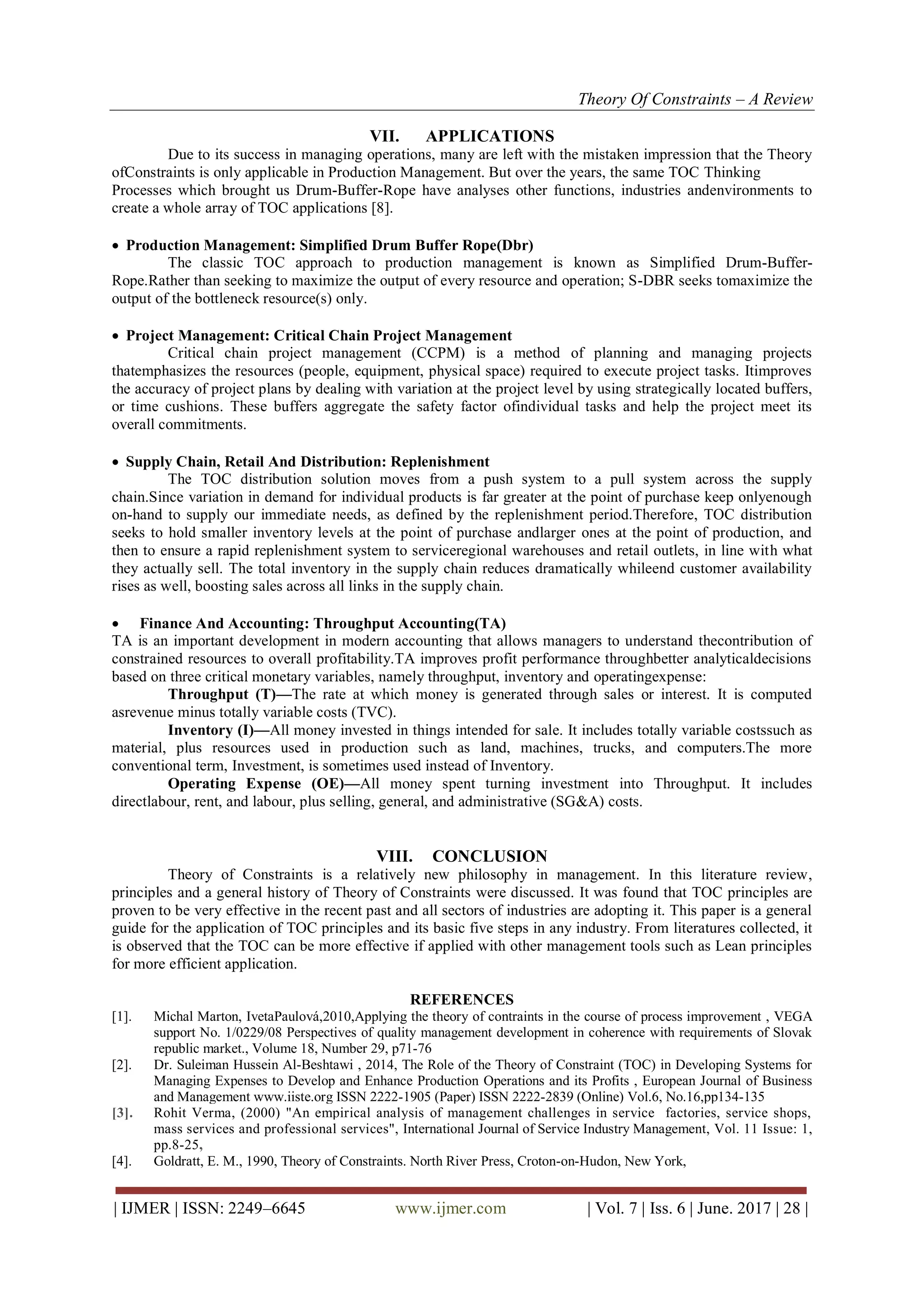 Theory Of Constraints – A Review
| IJMER | ISSN: 2249–6645 www.ijmer.com | Vol. 7 | Iss. 6 | June. 2017 | 28 |
VII. APPLICATIONS
Due to its success in managing operations, many are left with the mistaken impression that the Theory
ofConstraints is only applicable in Production Management. But over the years, the same TOC Thinking
Processes which brought us Drum-Buffer-Rope have analyses other functions, industries andenvironments to
create a whole array of TOC applications [8].
 Production Management: Simplified Drum Buffer Rope(Dbr)
The classic TOC approach to production management is known as Simplified Drum-Buffer-
Rope.Rather than seeking to maximize the output of every resource and operation; S-DBR seeks tomaximize the
output of the bottleneck resource(s) only.
 Project Management: Critical Chain Project Management
Critical chain project management (CCPM) is a method of planning and managing projects
thatemphasizes the resources (people, equipment, physical space) required to execute project tasks. Itimproves
the accuracy of project plans by dealing with variation at the project level by using strategically located buffers,
or time cushions. These buffers aggregate the safety factor ofindividual tasks and help the project meet its
overall commitments.
 Supply Chain, Retail And Distribution: Replenishment
The TOC distribution solution moves from a push system to a pull system across the supply
chain.Since variation in demand for individual products is far greater at the point of purchase keep onlyenough
on-hand to supply our immediate needs, as defined by the replenishment period.Therefore, TOC distribution
seeks to hold smaller inventory levels at the point of purchase andlarger ones at the point of production, and
then to ensure a rapid replenishment system to serviceregional warehouses and retail outlets, in line with what
they actually sell. The total inventory in the supply chain reduces dramatically whileend customer availability
rises as well, boosting sales across all links in the supply chain.
 Finance And Accounting: Throughput Accounting(TA)
TA is an important development in modern accounting that allows managers to understand thecontribution of
constrained resources to overall profitability.TA improves profit performance throughbetter analyticaldecisions
based on three critical monetary variables, namely throughput, inventory and operatingexpense:
Throughput (T)—The rate at which money is generated through sales or interest. It is computed
asrevenue minus totally variable costs (TVC).
Inventory (I)—All money invested in things intended for sale. It includes totally variable costssuch as
material, plus resources used in production such as land, machines, trucks, and computers.The more
conventional term, Investment, is sometimes used instead of Inventory.
Operating Expense (OE)—All money spent turning investment into Throughput. It includes
directlabour, rent, and labour, plus selling, general, and administrative (SG&A) costs.
VIII. CONCLUSION
Theory of Constraints is a relatively new philosophy in management. In this literature review,
principles and a general history of Theory of Constraints were discussed. It was found that TOC principles are
proven to be very effective in the recent past and all sectors of industries are adopting it. This paper is a general
guide for the application of TOC principles and its basic five steps in any industry. From literatures collected, it
is observed that the TOC can be more effective if applied with other management tools such as Lean principles
for more efficient application.
REFERENCES
[1]. Michal Marton, IvetaPaulová,2010,Applying the theory of contraints in the course of process improvement , VEGA
support No. 1/0229/08 Perspectives of quality management development in coherence with requirements of Slovak
republic market., Volume 18, Number 29, p71-76
[2]. Dr. Suleiman Hussein Al-Beshtawi , 2014, The Role of the Theory of Constraint (TOC) in Developing Systems for
Managing Expenses to Develop and Enhance Production Operations and its Profits , European Journal of Business
and Management www.iiste.org ISSN 2222-1905 (Paper) ISSN 2222-2839 (Online) Vol.6, No.16,pp134-135
[3]. Rohit Verma, (2000) "An empirical analysis of management challenges in service factories, service shops,
mass services and professional services", International Journal of Service Industry Management, Vol. 11 Issue: 1,
pp.8-25,
[4]. Goldratt, E. M., 1990, Theory of Constraints. North River Press, Croton-on-Hudon, New York,
 