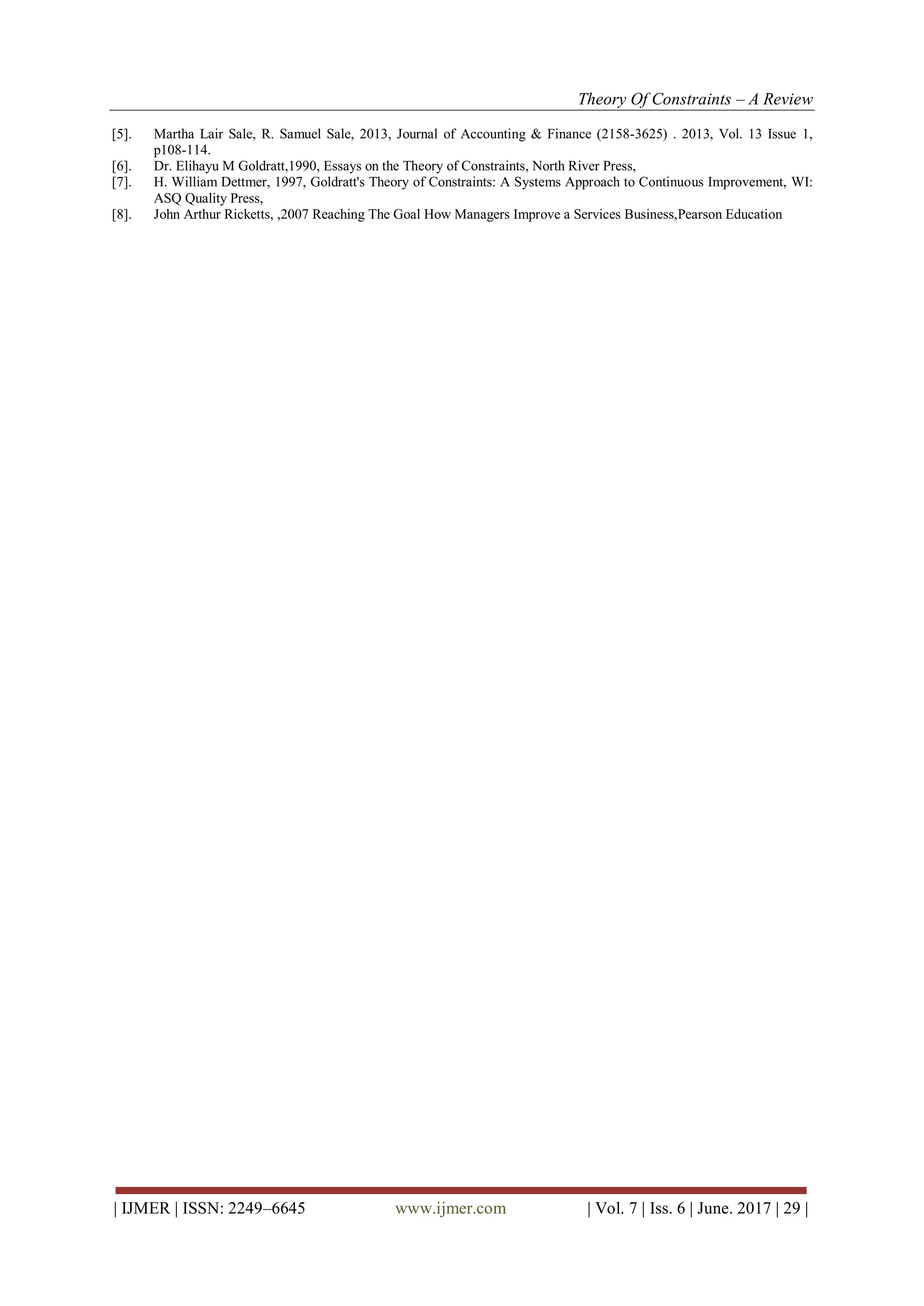 Theory Of Constraints – A Review
| IJMER | ISSN: 2249–6645 www.ijmer.com | Vol. 7 | Iss. 6 | June. 2017 | 29 |
[5]. Martha Lair Sale, R. Samuel Sale, 2013, Journal of Accounting & Finance (2158-3625) . 2013, Vol. 13 Issue 1,
p108-114.
[6]. Dr. Elihayu M Goldratt,1990, Essays on the Theory of Constraints, North River Press,
[7]. H. William Dettmer, 1997, Goldratt's Theory of Constraints: A Systems Approach to Continuous Improvement, WI:
ASQ Quality Press,
[8]. John Arthur Ricketts, ,2007 Reaching The Goal How Managers Improve a Services Business,Pearson Education
 