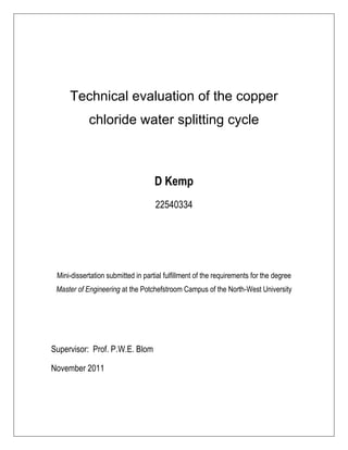 Technical evaluation of the copper
chloride water splitting cycle
D Kemp
22540334
Mini-dissertation submitted in partial fulfillment of the requirements for the degree
Master of Engineering at the Potchefstroom Campus of the North-West University
Supervisor: Prof. P.W.E. Blom
November 2011
 