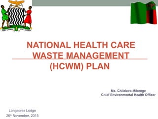 NATIONAL HEALTH CARE
WASTE MANAGEMENT
(HCWM) PLAN
Longacres Lodge
26th
November, 2015
1
Ms. Chilekwa Mibenge
Chief Environmental Health Officer
 