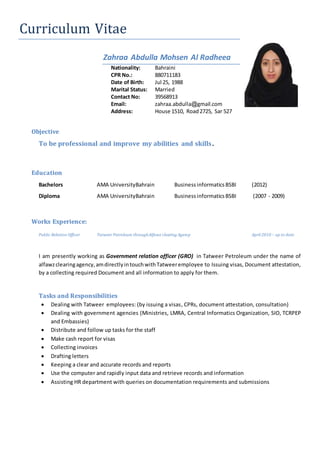 Curriculum Vitae
Zahraa Abdulla Mohsen Al Radheea
Nationality: Bahraini
CPR No.: 880711183
Date of Birth: Jul 25, 1988
Marital Status: Married
Contact No: 39568913
Email: zahraa.abdulla@gmail.com
Address: House 1510, Road2725, Sar 527
Objective
To be professional and improve my abilities and skills.
Education
Bachelors AMA UniversityBahrain BusinessinformaticsBSBI (2012)
Diploma AMA UniversityBahrain BusinessinformaticsBSBI (2007 - 2009)
Works Experience:
Public Relation Officer TatweerPetroleum throughAlfawz clearing Agency April 2010 – up to date
I am presently working as Government relation officer (GRO) in Tatweer Petroleum under the name of
alfawzclearingagency,amdirectlyintouchwithTatweeremployee to Issuing visas, Document attestation,
by a collecting required Document and all information to apply for them.
Tasks and Responsibilities
 Dealing with Tatweer employees: (by issuing a visas, CPRs, document attestation, consultation)
 Dealing with government agencies (Ministries, LMRA, Central Informatics Organization, SIO, TCRPEP
and Embassies)
 Distribute and follow up tasks for the staff
 Make cash report for visas
 Collecting invoices
 Drafting letters
 Keeping a clear and accurate records and reports
 Use the computer and rapidly input data and retrieve records and information
 Assisting HR department with queries on documentation requirements and submissions
 