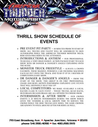 THRILL SHOW SCHEDULE OF
EVENTS
• PRE EVENT PIT PARTY – 60 MINUTES PRIOR TO START OF
SHOW, ALL TRUCKS AND TALENT WILL BE ASSEMBLED TO SIGN
AUTOGRAPHS WHILE THE AMERICAN THUNDER MONSTER TRUCK
RIDE GIVES FREE RIDES TO THE ATTENDEES.
• INTRODUCTIONS & ANTHEM – OUR PROFESSIONAL
TEAM HAS A VERY HIGH ENERGY, ACTION PACKED START TO EACH
SHOW WITH DR DANGER & DANGER’S ANGELS EXPLODING ONTO
THE SCENE.
• MONSTER TRUCK FREESTYLE – ALWAYS A CROWD
FAVORITE, THESE MASSIVE, POWERFUL CAR CRUSHING MACHINES
EACH GO OUT ONTO THE TRACK AND TEAR IT UP IN 3 ROUNDS OF
COMPETITION EVERY SHOW.
• DR DANGER & DANGER’S ANGELS – FROM THE
START OF THE SHOW, THIS GROUP IS ON FIRE! PROFESSIONAL
CRASH AND BURN ARTISTS PERFORMING EXPLOSIVE LIVE STUNTS
THAT WILL DEFINITELY HEAT YOU UP!
• LOCAL COMPETITORS- WE MAKE AVAILABLE A LOCAL
RACERS CLASS IN EACH EVENT – TOUGH TRUCKS, QUAD RACES,
MUD DRAGS OR SAND DRAGS ARE ALL OPTIONS TO CHOOSE FROM
• INTERMISSION & AFTER SHOW – OUR CROWD
ENJOYS A 20 MINUTE INTERMISSION DURING THE SHOW WHICH
GIVES THE VENDORS & LOCAL GROUPS TIME TO SERVICE THE
CROWD WHILE THE RIDE TRUCKS GIVE RIDES. THE SAME CROWDS
ARE KNOWN TO STICK AROUND AFTER FOR RIDES AS WELL.
 