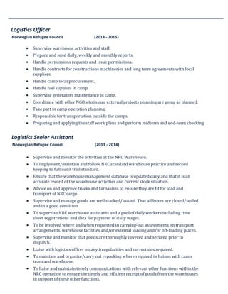 Logistics Officer
Norwegian Refugee Council (2014 - 2015)
• Supervise warehouse activities and staff.
• Prepare and send daily, weekly and monthly reports.
• Handle permissions requests and issue permissions.
• Handle contracts for constructions machineries and long term agreements with local
suppliers.
• Handle camp local procurement.
• Handle fuel supplies in camp.
• Supervise generators maintenance in camp.
• Coordinate with other NGO’s to insure external projects planning are going as planned.
• Take part in camp operation planning.
• Responsible for transportation outside the camps.
• Preparing and applying the staff work plans and perform midterm and end-term checking.
Logistics Senior Assistant
Norwegian Refugee Council (2013 - 2014)
• Supervise and monitor the activities at the NRC Warehouse.
• To implement/maintain and follow NRC standard warehouse practice and record
keeping to full audit trail standard.
• Ensure that the warehouse management database is updated daily and that it is an
accurate record of the warehouse activities and current stock situation.
• Advice on and approve trucks and tarpaulins to ensure they are fit for load and
transport of NRC cargo.
• Supervise and manage goods are well stacked/loaded. That all boxes are closed/sealed
and in a good condition.
• To supervise NRC warehouse assistants and a pool of daily workers including time
sheet registrations and data for payment of daily wages.
• To be involved where and when requested in carrying-out assessments on transport
arrangements, warehouse facilities and/or external loading and/or off-loading places.
• Supervise and monitor that goods are thoroughly covered and secured prior to
dispatch.
• Liaise with logistics officer on any irregularities and corrections required.
• To maintain and organize/carry out repacking where required in liaison with camp
team and warehouse.
• To liaise and maintain timely communications with relevant other functions within the
NRC operation to ensure the timely and efficient receipt of goods from the warehouses
in support of these other functions.
• Filling of all documents and correspondence relating to the warehouse.
 