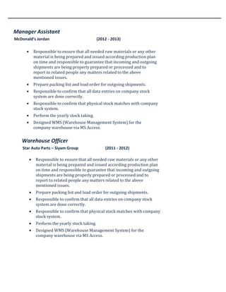 Manager Assistant
McDonald’s Jordan (2012 - 2013)
• Responsible to ensure that all needed raw materials or any other
material is being prepared and issued according production plan
on time and responsible to guarantee that incoming and outgoing
shipments are being properly prepared or processed and to
report to related people any matters related to the above
mentioned issues.
• Prepare packing list and load order for outgoing shipments.
• Responsible to confirm that all data entries on company stock
system are done correctly.
• Responsible to confirm that physical stock matches with company
stock system.
• Perform the yearly stock taking.
• Designed WMS (Warehouse Management System) for the
company warehouse via MS Access.
Warehouse Officer
Star Auto Parts – Siyam Group (2011 - 2012)
• Responsible to ensure that all needed raw materials or any other
material is being prepared and issued according production plan
on time and responsible to guarantee that incoming and outgoing
shipments are being properly prepared or processed and to
report to related people any matters related to the above
mentioned issues.
• Prepare packing list and load order for outgoing shipments.
• Responsible to confirm that all data entries on company stock
system are done correctly.
• Responsible to confirm that physical stock matches with company
stock system.
• Perform the yearly stock taking.
• Designed WMS (Warehouse Management System) for the
company warehouse via MS Access.
 