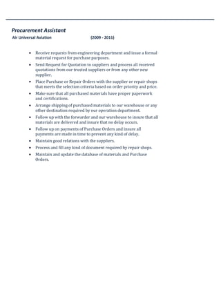 Procurement Assistant
Air Universal Aviation (2009 - 2011)
• Receive requests from engineering department and issue a formal
material request for purchase purposes.
• Send Request for Quotation to suppliers and process all received
quotations from our trusted suppliers or from any other new
supplier.
• Place Purchase or Repair Orders with the supplier or repair shops
that meets the selection criteria based on order priority and price.
• Make sure that all purchased materials have proper paperwork
and certifications.
• Arrange shipping of purchased materials to our warehouse or any
other destination required by our operation department.
• Follow up with the forwarder and our warehouse to insure that all
materials are delivered and insure that no delay occurs.
• Follow up on payments of Purchase Orders and insure all
payments are made in time to prevent any kind of delay.
• Maintain good relations with the suppliers.
• Process and fill any kind of document required by repair shops.
• Maintain and update the database of materials and Purchase
Orders.
 