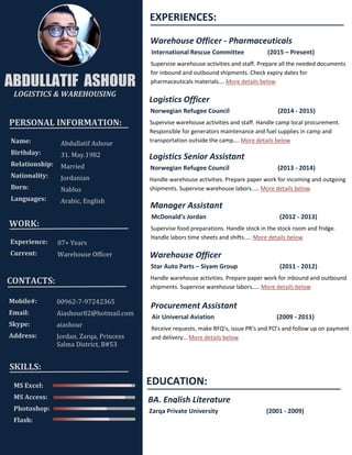 PERSONAL INFORMATION:
Name:
Birthday:
Relationship:
Nationality:
Born:
Languages:
Abdullatif Ashour
31. May.1982
Married
Jordanian
Nablus
Arabic, English
WORK:
Experience:
Current:
07+ Years
Warehouse Officer
CONTACTS:
Mobile#:
Email:
Skype:
Address:
00962-7-97242365
Aiashour82@hotmail.com
aiashour
Jordan, Zarqa, Princess
Salma District, B#53
ABDULLATIF ASHOUR
LOGISTICS & WAREHOUSING
EXPERIENCES:
Warehouse Officer - Pharmaceuticals
International Rescue Committee (2015 – Present)
Supervise warehouse activities and staff. Prepare all the needed documents
for inbound and outbound shipments. Check expiry dates for
pharmaceuticals materials…. More details below
Logistics Officer
Norwegian Refugee Council (2014 - 2015)
Supervise warehouse activities and staff. Handle camp local procurement.
Responsible for generators maintenance and fuel supplies in camp and
transportation outside the camp…. More details below
Logistics Senior Assistant
Norwegian Refugee Council (2013 - 2014)
Handle warehouse activities. Prepare paper work for incoming and outgoing
shipments. Supervise warehouse labors.…. More details below
Manager Assistant
McDonald’s Jordan (2012 - 2013)
Supervise food preparations. Handle stock in the stock room and fridge.
Handle labors time sheets and shifts.…. More details below
Warehouse Officer
Star Auto Parts – Siyam Group (2011 - 2012)
Handle warehouse activities. Prepare paper work for inbound and outbound
shipments. Supervise warehouse labors.…. More details below
Procurement Assistant
Air Universal Aviation (2009 - 2011)
Receive requests, make RFQ’s, issue PR’s and PO’s and follow up on payment
and delivery… More details below
EDUCATION:
BA. English Literature
Zarqa Private University (2001 - 2009)
MS Excel:
MS Access:
Photoshop:
Flash:
SKILLS:
 