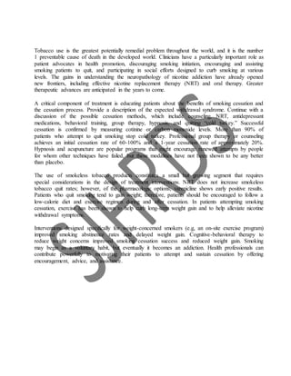 Tobacco use is the greatest potentially remedial problem throughout the world, and it is the number
1 preventable cause of death in the developed world. Clinicians have a particularly important role as
patient advocates in health promotion, discouraging smoking initiation, encouraging and assisting
smoking patients to quit, and participating in social efforts designed to curb smoking at various
levels. The gains in understanding the neuropathology of nicotine addiction have already opened
new frontiers, including effective nicotine replacement therapy (NRT) and oral therapy. Greater
therapeutic advances are anticipated in the years to come.
A critical component of treatment is educating patients about the benefits of smoking cessation and
the cessation process. Provide a description of the expected withdrawal syndrome. Continue with a
discussion of the possible cessation methods, which include counseling, NRT, antidepressant
medications, behavioral training, group therapy, hypnosis, and quitting “cold turkey.” Successful
cessation is confirmed by measuring cotinine or carbon monoxide levels. More than 90% of
patients who attempt to quit smoking stop cold turkey. Professional group therapy or counseling
achieves an initial cessation rate of 60-100% and a 1-year cessation rate of approximately 20%.
Hypnosis and acupuncture are popular programs that might encourage renewed attempts by people
for whom other techniques have failed, but these modalities have not been shown to be any better
than placebo.
The use of smokeless tobacco products constitutes a small but growing segment that requires
special considerations in the design of treatment interventions. NRT does not increase smokeless
tobacco quit rates; however, of the pharmacologic options, varenicline shows early positive results.
Patients who quit smoking tend to gain weight; therefore, patients should be encouraged to follow a
low-calorie diet and exercise regimen during and after cessation. In patients attempting smoking
cessation, exercise has been shown to help curb long-term weight gain and to help alleviate nicotine
withdrawal symptoms.
Interventions designed specifically for weight-concerned smokers (e.g, an on-site exercise program)
improved smoking abstinence rates and delayed weight gain. Cognitive-behavioral therapy to
reduce weight concerns improved smoking cessation success and reduced weight gain. Smoking
may begin as a voluntary habit, but eventually it becomes an addiction. Health professionals can
contribute powerfully to motivating their patients to attempt and sustain cessation by offering
encouragement, advice, and assistance.
 