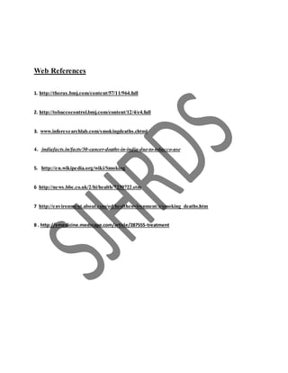Web References
1. http://thorax.bmj.com/content/57/11/964.full
2. http://tobaccocontrol.bmj.com/content/12/4/e4.full
3. www.inforesearchlab.com/smokingdeaths.chtml
4. indiafacts.in/facts/30-cancer-deaths-in-india-due-to-tobacco-use
5. http://en.wikipedia.org/wiki/Smoking
6 http://news.bbc.co.uk/2/hi/health/7239722.stm
7 http://environment.about.com/od/healthenvironment/a/smoking_deaths.htm
8 . http://emedicine.medscape.com/article/287555-treatment
 