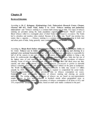 Chapter II
Review of Literature
According to Dr C. Kolappan, (Epidemiology Unit, Tuberculosis Research Centre, Chetput,
Chennai 600 031, Tamil Nadu, India) in his Article ‘Tobacco smoking and pulmonary
tuberculosis’ said “Tobacco smoking is a common habit among men in India. Two types of tobacco
smoking are prevalent among the study population—cigarettes and “beedi”. “Beedi” consists of
flaked tobacco rolled in a rectangular piece of dried Tendu leaf (Diospyros exsculpta). The Tendu
leaf is odourless and tasteless when smoked. Because of its smaller size, “beedi” may produce less
smoke than a cigarette……..Tobacco smoking is a common habit among men living in both rural
and urban parts of India, being generally more common in urban than in rural areas”
According to, Manju Rani( Indian Administrative Services, N-30, Bajaj Nagar Jaipur, India ) in
her Article ‘Tobacco use in India: prevalence and predictors of smoking and chewing in a
national cross sectional household survey.’ said “ In India, tobacco consumption is responsible for
half of all the cancers in men and a quarter of all cancers in women, in addition to being a risk
factor for cardiovascular diseases and chronic obstructive pulmonary diseases. India also has one of
the highest rates of oral cancer in the world, partly attributed to high prevalence of tobacco
chewing. Forms of tobacco chewing include pan (piper betel leaf filled with sliced areca nut, lime,
catechu, and other spices chewed with or without tobacco), pan-masala or gutkha (a chewable
tobacco containing areca nut), and mishri (a powdered tobacco rubbed on the gums as toothpaste).
The World Health Organization predicts that tobacco deaths in India may exceed 1.5 million
annually by 2020. However, considerable research is required to comprehend the actual trends.
Nationally representative and reliable prevalence data on tobacco consumption are scarce.
Similarly, the socio demographic predictors of tobacco smoking and chewing are poorly
understood. The existing studies on prevalence of tobacco use are based on non-representative
sample surveys or have been conducted in localised—mostly urban—geographical areas as
reviewed in table 1 WHO estimated a prevalence of tobacco consumption of all forms at 65% and
33%, respectively, among men and women, based on small scale studies conducted in the past”.
 