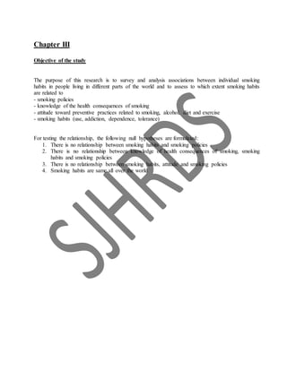 Chapter III
Objective of the study
The purpose of this research is to survey and analysis associations between individual smoking
habits in people living in different parts of the world and to assess to which extent smoking habits
are related to
- smoking policies
- knowledge of the health consequences of smoking
- attitude toward preventive practices related to smoking, alcohol, diet and exercise
- smoking habits (use, addiction, dependence, tolerance)
For testing the relationship, the following null hypotheses are formulated:
1. There is no relationship between smoking habits and smoking policies
2. There is no relationship between knowledge of health consequences of smoking, smoking
habits and smoking policies
3. There is no relationship between smoking habits, attitude and smoking policies
4. Smoking habits are same all over the world
 