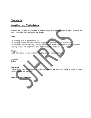 Chapter IV
Sampling and Methodology
Research will be done on population in Kolkata slums, town and rural parts in India, in people age
from 18-70 years, both sexes(male and female)
Tools:
For screening: CAGE questionnaire (I).
For assessing nicotine addiction: modified Fagerström questionnaire will be used (II).
For the attitude towards smoking: Attitude questionnaire, Beliefs questionnaire, yes/no statements
Smoking policies will be provided from the Governmental websites
Design:
Multilevel analysis of cross-sectional data from surveys and questionnaires
Location:
Kolkata
Time frame:
Project should take approximately 3 months to complete field work and around a further 3 months
for data analysis and proposals.
Problem of Data Collection
 