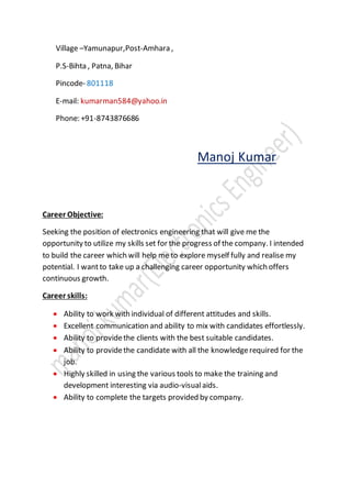 Village –Yamunapur,Post-Amhara ,
P.S-Bihta , Patna, Bihar
Pincode- 801118
E-mail: kumarman584@yahoo.in
Phone: +91-8743876686
Manoj Kumar
Career Objective:
Seeking the position of electronics engineering that will give me the
opportunity to utilize my skills set for the progress of the company. I intended
to build the career which will help me to explore myself fully and realise my
potential. I wantto take up a challenging career opportunity which offers
continuous growth.
Career skills:
 Ability to work with individual of different attitudes and skills.
 Excellent communication and ability to mix with candidates effortlessly.
 Ability to providethe clients with the best suitable candidates.
 Ability to providethe candidate with all the knowledgerequired for the
job.
 Highly skilled in using the various tools to make the training and
development interesting via audio-visualaids.
 Ability to complete the targets provided by company.
 