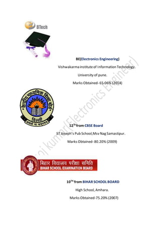 BE(Electronics Engineering)
Vishwakarma instituteof Information Technology.
University of pune.
Marks Obtained- 65.06% (2014)
12Th
from CBSE Board
STJoseph’s Pub School,Msv Nag Samastipur.
Marks Obtained- 80.20% (2009)
10TH
from BIHAR SCHOOL BOARD
High School, Amhara.
Marks Obtained-75.20% (2007)
 