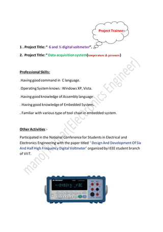 Project Trainee:-
1 . Project Title:“ 6 and ½ digital voltmeter”.
2. Project Title:“ Data acquisitionsystem(temperature & pressure)
Professional Skills:
.Having good command in C language.
.Operating Systemknows : Windows XP, Vista.
.Having good knowledge of Assembly language .
. Having good knowledgeof Embedded System.
. Familiar with various type of tool chain in embedded system.
Other Activities:-
Participated in the National Conferencefor Students in Electrical and
Electronics Engineering with the paper titled ‘ Design And Development Of Six
And Half High Frequency Digital Voltmeter’ organized by IEEEstudent branch
of VIIT.
 