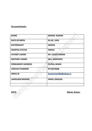Personal Details:
NAME MANOJ KUMAR
DATE OF BIRTH 05-02- 1993
NATIONALITY INDIAN
MARITAL STATUS SINGLE
FATHER’s NAME Mr. LALAN VERMA
MOTHER’s NAME Mrs. JANKI DEVI
PERMANENTADDRESS PATNA, BIHAR
CONTACTNUMBER 8743876686
EMAIL ID Kumarman584@yahoo.in
LANGUAGEKNOWN HINDI, ENGLISH .
DATE: Manoj Kumar:
 