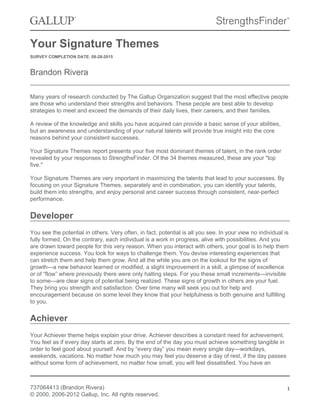 Your Signature Themes
SURVEY COMPLETION DATE: 08-28-2015
Brandon Rivera
Many years of research conducted by The Gallup Organization suggest that the most effective people
are those who understand their strengths and behaviors. These people are best able to develop
strategies to meet and exceed the demands of their daily lives, their careers, and their families.
A review of the knowledge and skills you have acquired can provide a basic sense of your abilities,
but an awareness and understanding of your natural talents will provide true insight into the core
reasons behind your consistent successes.
Your Signature Themes report presents your five most dominant themes of talent, in the rank order
revealed by your responses to StrengthsFinder. Of the 34 themes measured, these are your "top
five."
Your Signature Themes are very important in maximizing the talents that lead to your successes. By
focusing on your Signature Themes, separately and in combination, you can identify your talents,
build them into strengths, and enjoy personal and career success through consistent, near-perfect
performance.
Developer
You see the potential in others. Very often, in fact, potential is all you see. In your view no individual is
fully formed. On the contrary, each individual is a work in progress, alive with possibilities. And you
are drawn toward people for this very reason. When you interact with others, your goal is to help them
experience success. You look for ways to challenge them. You devise interesting experiences that
can stretch them and help them grow. And all the while you are on the lookout for the signs of
growth—a new behavior learned or modified, a slight improvement in a skill, a glimpse of excellence
or of “flow” where previously there were only halting steps. For you these small increments—invisible
to some—are clear signs of potential being realized. These signs of growth in others are your fuel.
They bring you strength and satisfaction. Over time many will seek you out for help and
encouragement because on some level they know that your helpfulness is both genuine and fulfilling
to you.
Achiever
Your Achiever theme helps explain your drive. Achiever describes a constant need for achievement.
You feel as if every day starts at zero. By the end of the day you must achieve something tangible in
order to feel good about yourself. And by “every day” you mean every single day—workdays,
weekends, vacations. No matter how much you may feel you deserve a day of rest, if the day passes
without some form of achievement, no matter how small, you will feel dissatisfied. You have an
737064413 (Brandon Rivera)
© 2000, 2006-2012 Gallup, Inc. All rights reserved.
1
 
