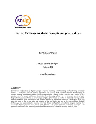 Formal Coverage Analysis: concepts and practicalities
Sergio Marchese
HUAWEI Technologies
Bristol, UK
www.huawei.com
ABSTRACT
Functional verification of digital designs requires planning, implementing and collecting coverage
metrics. Constrained-random stimuli generators can deliver high coverage figures, but the step to
achieve sign-off invariably involves significant engineering effort to review coverage holes, assess if they
can be waived or create additional tests to hit them. Coverage closure is a critical task as corner case
bugs often hide around hard-to-hit coverage targets. Effort might be wasted in manually waiving targets
that are expected to be unreachable, for example because of parameters values or coding style, or trying
to write tests to hit targets that are thought to be reachable but are in fact unreachable. Formal
technology can automatically analyse coverage holes and detect unreachable targets, making the
coverage closure process more robust and efficient. This paper presents underlying concepts, best
practices and issues that need to be considered when adopting a formal coverage analysis flow.
 