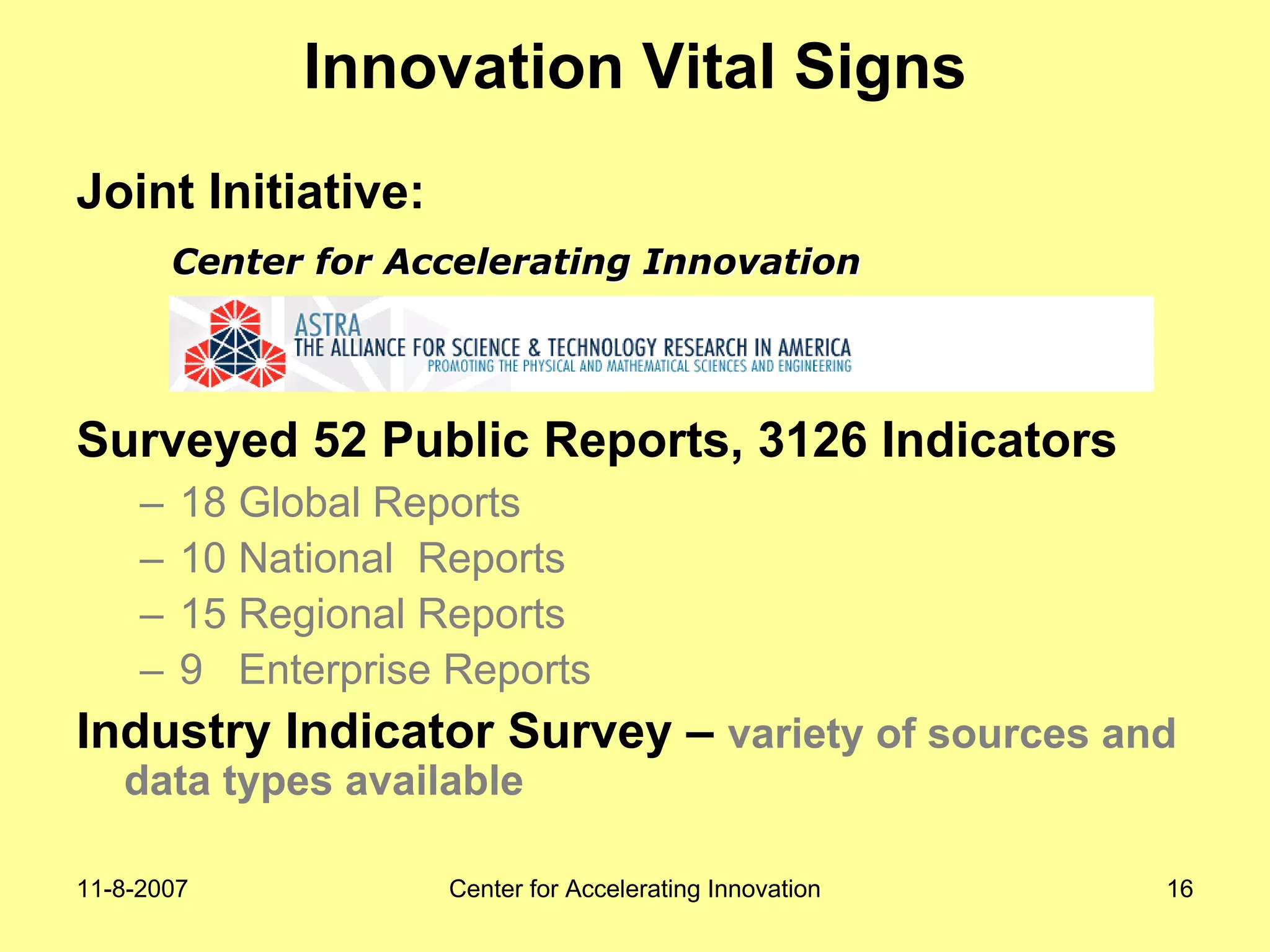 11-8-2007 Center for Accelerating Innovation 16
Innovation Vital Signs
Joint Initiative:
Surveyed 52 Public Reports, 3126 Indicators
– 18 Global Reports
– 10 National Reports
– 15 Regional Reports
– 9 Enterprise Reports
Industry Indicator Survey – variety of sources and
data types available
Center for Accelerating InnovationCenter for Accelerating Innovation
 